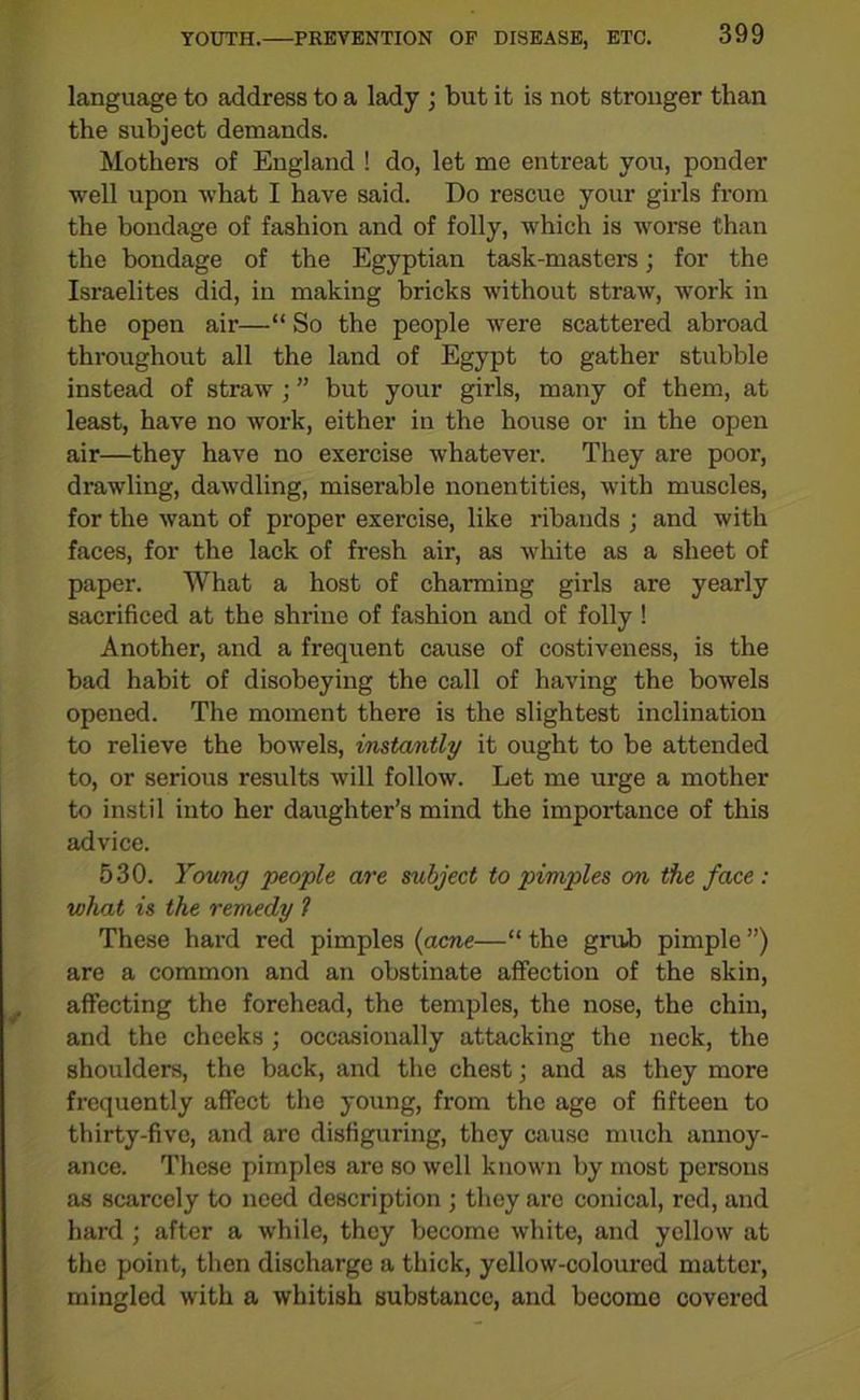 language to address to a lady ; but it is not stronger than the subject demands. Mothers of England ! do, let me entreat you, ponder well upon what I have said. Do rescue your girls from the bondage of fashion and of folly, which is worse than the bondage of the Egyptian task-masters; for the Israelites did, in making bricks without straw, work in the open air—“ So the people were scattered abroad throughout all the land of Egypt to gather stubble instead of straw ; ” but your girls, many of them, at least, have no work, either in the house or in the open air—they have no exercise whatever. They are poor, drawling, dawdling, miserable nonentities, with muscles, for the want of proper exercise, like ribands ; and with faces, for the lack of fresh air, as white as a sheet of paper. What a host of charming girls are yearly sacrificed at the shrine of fashion and of folly! Another, and a frequent cause of costiveness, is the bad habit of disobeying the call of having the bowels opened. The moment there is the slightest inclination to relieve the bowels, instantly it ought to be attended to, or serious results will follow. Let me urge a mother to instil into her daughter’s mind the importance of this advice. 530. Young people are subject to pimples on the face : what is the remedy t These hard red pimples (acne—“ the grub pimple ”) are a common and an obstinate affection of the skin, affecting the forehead, the temples, the nose, the chin, and the cheeks ; occasionally attacking the neck, the shoulders, the back, and the chest; and as they more frequently affect the young, from the age of fifteen to thirty-five, and are disfiguring, they cause much annoy- ance. These pimples are so well known by most persons as scarcely to need description ; they are conical, red, and hard ; after a while, they become white, and yellow at the point, then discharge a thick, yellow-coloured matter, mingled with a whitish substance, and becomo covered