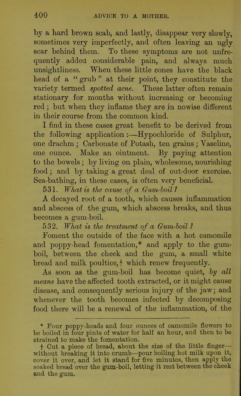 by a hard brown scab, and lastly, disappear very slowly, sometimes very imperfectly, and often leaving an ugly scar behind them. To these symptoms are not unfre- quently added considerable pain, and always much unsightliness. When these little cones have the black head of a “ grub ” at their point, they constitute the variety termed spotted acne. These latter often remain stationary for months without increasing or becoming red; but when they inflame they are in nowise different in their course from the common kind. I find in these cases great benefit to be derived from the following application :—Hypochloride of Sulphur, one drachm; Carbonate of Potash, ten grains; Vaseline, one ounce. Make an ointment. By paying attention to the bowels; by living on plain, wholesome, nourishing food; and by taking a great deal of out-door exercise. Sea-bathing, in these cases, is often very beneficial. 531. What is the cause of a Gum-boil1 A decayed root of a tooth, which causes inflammation and abscess of the gum, which abscess breaks, and thus becomes a gum-boil. 532. What is the treatment of a Gum-boil 1 Foment the outside of the face with a hot camomile and poppy-head fomentation,* and apply to the gum- boil, between the cheek and the gum, a small white bread and milk poultice, f which renew frequently. As soon as the gum-boil has become quiet, by all means have the affected tooth extracted, or it might cause disease, and consequently serious injury of the jaw; and whenever the tooth becomes infected by decomposing food there will be a renewal of the inflammation, of the * Pour poppy-heads and four ounces of camomile flowers to be boiled in four pints of water for half an hour, and then to be strained to make the fomentation. f Cut a piece of bread, about the size of the little finger— without breaking it into crumb—pour boiling hot milk upon it, cover it over, and lot it stand for fivo minutes, then apply the soaked bread over the gum-boil, letting it rest between the cheek and the gum.