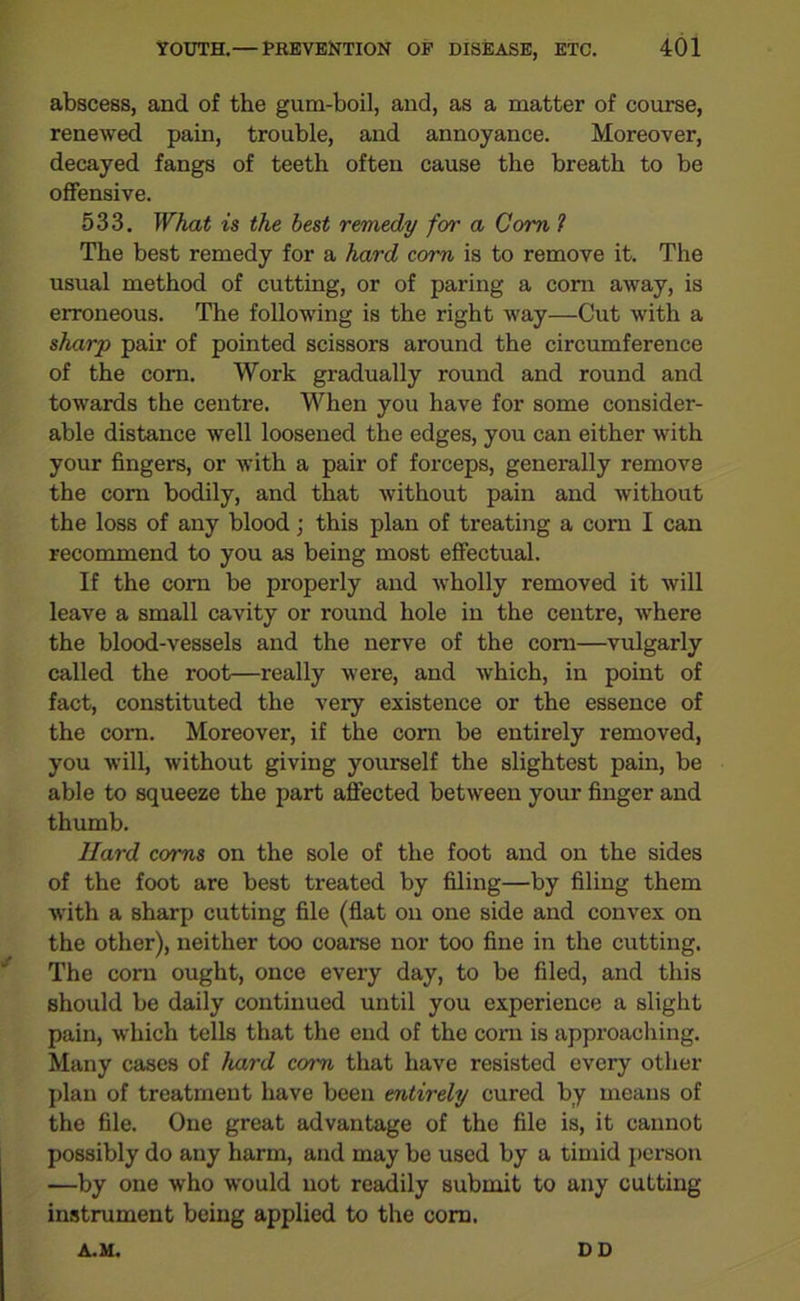 abscess, and of the gum-boil, and, as a matter of course, renewed pain, trouble, and annoyance. Moreover, decayed fangs of teeth often cause the breath to be offensive. 533. What is the best remedy for a Com ? The best remedy for a hard corn is to remove it. The usual method of cutting, or of paring a corn away, is erroneous. The following is the right way—Cut with a sharp pair of pointed scissors around the circumference of the com. Work gradually round and round and towards the centre. When you have for some consider- able distance well loosened the edges, you can either with your fingers, or with a pair of forceps, generally remove the corn bodily, and that without pain and without the loss of any blood j this plan of treating a corn I can recommend to you as being most effectual. If the corn be properly and wholly removed it will leave a small cavity or round hole in the centre, where the blood-vessels and the nerve of the com—vulgarly called the root—really were, and which, in point of fact, constituted the very existence or the essence of the com. Moreover, if the corn be entirely removed, you will, without giving yourself the slightest pain, be able to squeeze the part affected between your finger and thumb. Hard corns on the sole of the foot and on the sides of the foot are best treated by filing—by filing them with a sharp cutting file (flat on one side and convex on the other), neither too coarse nor too fine in the cutting. The corn ought, once every day, to be filed, and this should be daily continued until you experience a slight pain, which tells that the end of the corn is approaching. Many cases of hard corn that have resisted every other plan of treatment have been entirely cured by means of the file. One great advantage of the file is, it cannot possibly do any harm, and may be used by a timid person —by one who would not readily submit to any cutting instrument being applied to the com. A.M. DD
