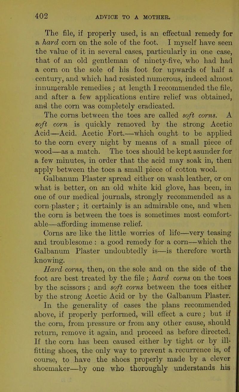 The file, if properly used, is an effectual remedy for a hard corn on the sole of the foot. I myself have seen the value of it in several cases, particularly in one case, that of an old gentleman of ninety-five, who had had a corn on the sole of his foot for upwards of half a century, and which had resisted numerous, indeed almost innumerable remedies ; at length I recommended the file, and after a few applications entire relief was obtained, and the corn was completely eradicated. The corns between the toes are called soft corns. A soft corn is quickly removed by the strong Acetic Acid—Acid. Acetic Fort.—which ought to be applied to the corn every night by means of a small piece of wood—as a match. The toes should be kept asunder for a few minutes, in order that the acid may soak in, then apply between the toes a small piece of cotton wool. Galbanum Plaster spread either on wash leather, or on what is better, on an old white kid glove, has been, in one of our medical journals, strongly recommended as a corn plaster; it certainly is an admirable one, and when the corn is between the toes is sometimes most comfort- able—affording immense relief. Corns are like the little worries of life—very teasing and troublesome : a good remedy for a corn—which the Galbanum Plaster undoubtedly is—is therefore worth knowing. Hard corns, then, on the sole and on the side of the foot are best treated by the file; hard corns on the toes by the scissors; and soft corns between the toes either by the strong Acetic Acid or by the Galbanum Plaster. In the generality of cases the plans recommended above, if properly performed, will effect a cure; but if the corn, from pressure or from any other cause, should return, remove it again, and proceed as before directed. If the corn has been caused either by tight or by ill- fitting shoes, the only way to prevent a recurrence is, of course, to have the shoes properly made by a clever shoemaker—by one who thoroughly understands his