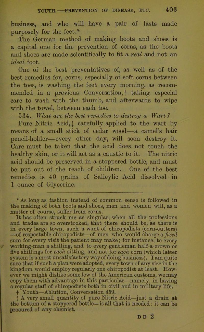 business, and who will have a pair of lasts made purposely for the feet.* The German method of making boots and shoes is a capital one for the prevention of corns, as the boots and shoes are made scientifically to fit a real and not an ideal foot. One of the best preventatives of, as well as of the best remedies for, corns, especially of soft corns between the toes, is washing the feet every morning, as recom- mended in a previous Conversation, f taking especial care to wash with the thumb, and afterwards to wipe with the towel, between each toe. 534. What are the best remedies to destroy a Wart 1 Pure Nitric Acid, J carefully applied to the wart by means of a small stick of cedar wood—a camel’s hair pencil-holder—every other day, will soon destroy it. Care must be taken that the acid does not touch the healthy skin, or it will act as a caustic to it. The nitric acid should be preserved in a stoppered bottle, and must be put out of the reach of children. One of the best remedies is 40 grains of Salicylic Acid dissolved in 1 ounce of Glycerine. * As long as fashion instead of common sense is followed in the making of both boots and shoes, men and women will, as a matter of course, suffer from corns. It has often struck me as singular, when all the professions and trades are so overstocked, that there should be, as there is in every large town, such a want of chiropodists (corn-cutters) —of respectable chiropodists—of men who would charge a fixed sum for every visit the patient may make; for instance, to every working-man a shilling, and to every gentleman half-a-crown or five shillings for each sitting, and not for each corn (which latter system is a most unsatisfactory way of doing business). I am quito sure that if such a plan were adopted, every town of any size in the kingdom would employ regularly ono chiropodist at least. How- ever we might dislike some few of the American customs, we may copy them with advantage in this particular—namoly, in having a regular staff of chiropodists both in civil and in military lifo. + Youth—Ablution, Conversation 459. J A very small quantity of pure Nitric Acid—just a drain at the bottom of a stoppered bottlo—is all that is needed: it can be procured of any chemist. DD 2