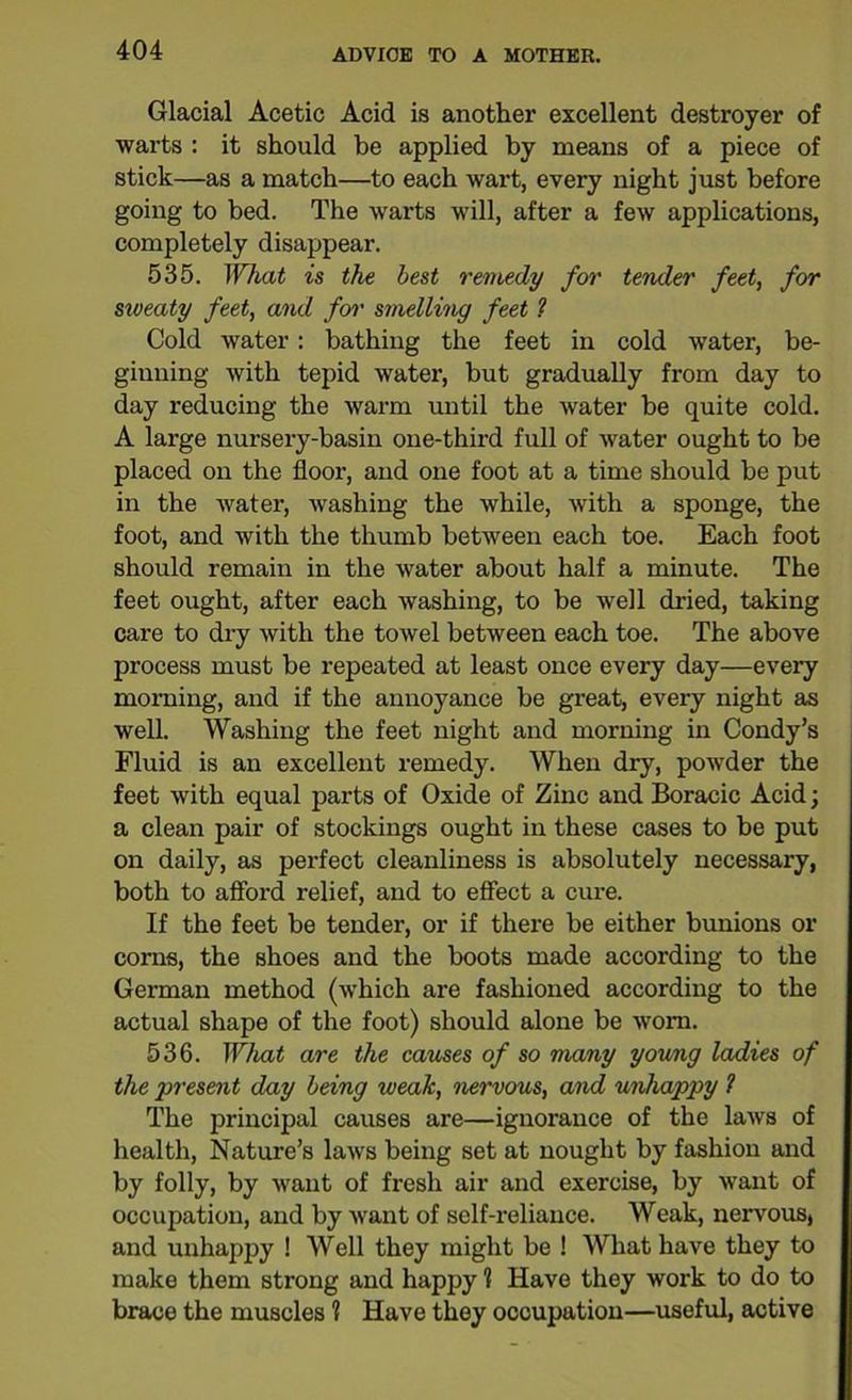 Glacial Acetic Acid is another excellent destroyer of warts : it should be applied by means of a piece of stick—as a match—to each wart, every night just before going to bed. The warts will, after a few applications, completely disappear. 535. What is the best remedy for tender feet, for sweaty feet, and for smelling feet ? Cold water: bathing the feet in cold water, be- ginning with tepid water, but gradually from day to day reducing the warm until the water be quite cold. A large nursery-basin one-third full of water ought to be placed on the floor, and one foot at a time should be put in the water, washing the while, with a sponge, the foot, and with the thumb between each toe. Each foot should remain in the water about half a minute. The feet ought, after each washing, to be well dried, taking care to dry with the towel between each toe. The above process must be repeated at least once every day—every morning, and if the annoyance be great, every night as well. Washing the feet night and morning in Condy’s Fluid is an excellent remedy. When dry, powder the feet with equal parts of Oxide of Zinc and Boracic Acid; a clean pair of stockings ought in these cases to be put on daily, as perfect cleanliness is absolutely necessary, both to afford relief, and to effect a cure. If the feet be tender, or if there be either bunions or corns, the shoes and the boots made according to the German method (which are fashioned according to the actual shape of the foot) should alone be worn. 536. What are the causes of so many young ladies of the present day being weak, nervous, and unhappy 1 The principal causes are—ignorance of the laws of health, Nature’s laws being set at nought by fashion and by folly, by want of fresh air and exercise, by want of occupation, and by want of self-reliance. Weak, nervous, and unhappy ! Well they might be ! What have they to make them strong and happy ? Have they work to do to brace the muscles % Have they occupation—useful, active