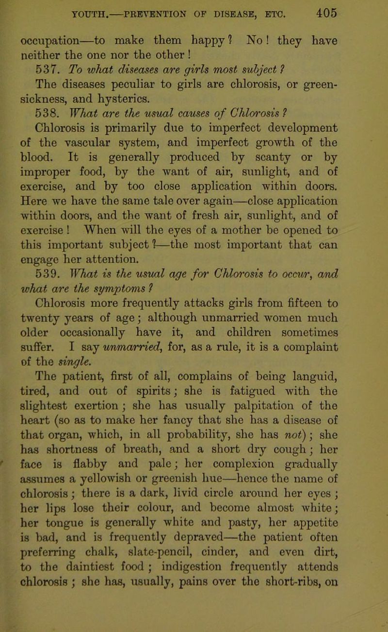 occupation—to make them happy 1 No ! they have neither the one nor the other ! 537. To what diseases are girls most subject 1 The diseases peculiar to girls are chlorosis, or green- sickness, and hysterics. 538. What are the usual causes of Chlorosis ? Chlorosis is primarily due to imperfect development of the vascular system, and imperfect growth of the blood. It is generally produced by scanty or by improper food, by the want of air, sunlight, and of exercise, and by too close application within doors. Here we have the same tale over again—close application within doors, and the want of fresh air, sunlight, and of exercise ! When will the eyes of a mother be opened to this important subject 1—the most important that can engage her attention. 539. What is the usual age for Chlorosis to occur, and what are the symptoms ? Chlorosis more frequently attacks girls from fifteen to twenty years of age; although unmarried women much older occasionally have it, and children sometimes suffer. I say unmarried, for, as a rule, it is a complaint of the single. The patient, first of all, complains of being languid, tired, and out of spirits; she is fatigued with the slightest exertion ; she has usually palpitation of the heart (so as to make her fancy that she has a disease of that organ, which, in all probability, she has not); she has shortness of breath, and a short dry cough; her face is flabby and pale; her complexion gradually assumes a yellowish or greenish hue—hence the name of chlorosis; there is a dark, livid circle around her eyes ; her lips lose their colour, and become almost white; her tongue is generally white and pasty, her appetite is bad, and is frequently depraved—the patient often preferring chalk, slate-pencil, cinder, and even dirt, to the daintiest food ; indigestion frequently attends chlorosis ; she has, usually, pains over the short-ribs, on