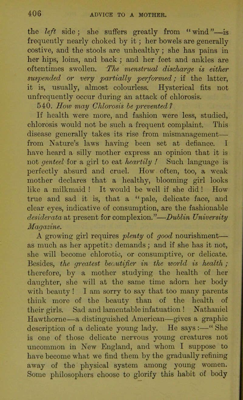the left side; she suffers greatly from “wind”—is frequently nearly choked by it; her bowels are generally costive, and the stools are unhealthy; she has pains in her hips, loins, and back ; and her feet and ankles are oftentimes swollen. The menstrual discharge is either suspended or very partially performed; if the latter, it is, usually, almost colourless. Hysterical fits not unfrequently occur during an attack of chlorosis. 540. How may Chlorosis he prevented ? If health were more, and fashion were less, studied, chlorosis would not be such a frequent complaint. This disease generally takes its rise from mismanagement— from Nature’s laws having been set at defiance. I have heard a silly mother express an opinion that it is not genteel for a girl to eat heartily ! Such language is perfectly absurd and cruel. How often, too, a weak mother declares that a healthy, blooming girl looks like a milkmaid ! It would be well if she did! How true and sad it is, that a “pale, delicate face, and clear eyes, indicative of consumption, are the fashionable desiderata at present for complexion.”—Dublin University Magazine. A growing girl requires plenty of good nourishment— as much as her appetite demands; and if she has it not, she will become chlorotic, or consumptive, or delicate. Besides, the greatest heautifier in the world is health; therefore, by a mother studying the health of her daughter, she will at the same time adorn her body with beauty ! I am sorry to say that too many parents think more of the beauty than of the health of their girls. Sad and lamentable infatuation ! Nathaniel Hawthorne—a distinguished American—gives a graphic description of a delicate young lady. He says :—“ She is one of those delicate nervous young creatures not uncommon in New England, and whom I suppose to have become what we find them by the gradually refining away of the physical system among young women. Some philosophers choose to glorify this habit of body
