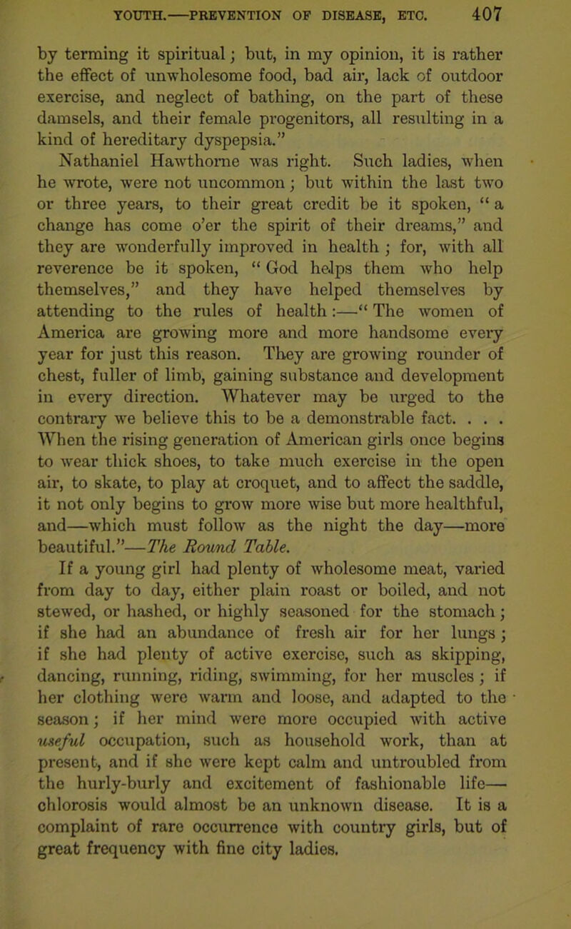 by terming it spiritual; but, in my opinion, it is rather the effect of unwholesome food, bad air, lack of outdoor exercise, and neglect of bathing, on the part of these damsels, and their female progenitors, all resulting in a kind of hereditary dyspepsia.” Nathaniel Hawthorne was right. Such ladies, when he wrote, were not uncommon; but within the last two or three years, to their great credit be it spoken, “ a change has come o’er the spirit of their dreams,” and they are wonderfully improved in health ; for, with all reverence be it spoken, “ God helps them who help themselves,” and they have helped themselves by attending to the rules of health:—“ The women of America are growing more and more handsome every year for just this reason. They are growing rounder of chest, fuller of limb, gaining substance and development in every direction. Whatever may be urged to the contrary we believe this to be a demonstrable fact. . . . When the rising generation of American girls once begins to wear thick shoes, to take much exercise in the open air, to skate, to play at croquet, and to affect the saddle, it not only begins to grow more wise but more healthful, and—which must follow as the night the day—more beautiful.”—The Round Table. If a young girl had plenty of wholesome meat, varied from day to day, either plain roast or boiled, and not stewed, or hashed, or highly seasoned for the stomach; if she had an abundance of fresh air for her lungs; if she had plenty of active exercise, such as skipping, dancing, running, riding, swimming, for her muscles; if her clothing were warm and loose, and adapted to the season; if her mind were more occupied with active useful occupation, such as household work, than at present, and if she were kept calm and untroubled from the hurly-burly and excitement of fashionable life— chlorosis would almost be an unknown disease. It is a complaint of rare occurrence with country girls, but of great frequency with fine city ladies.