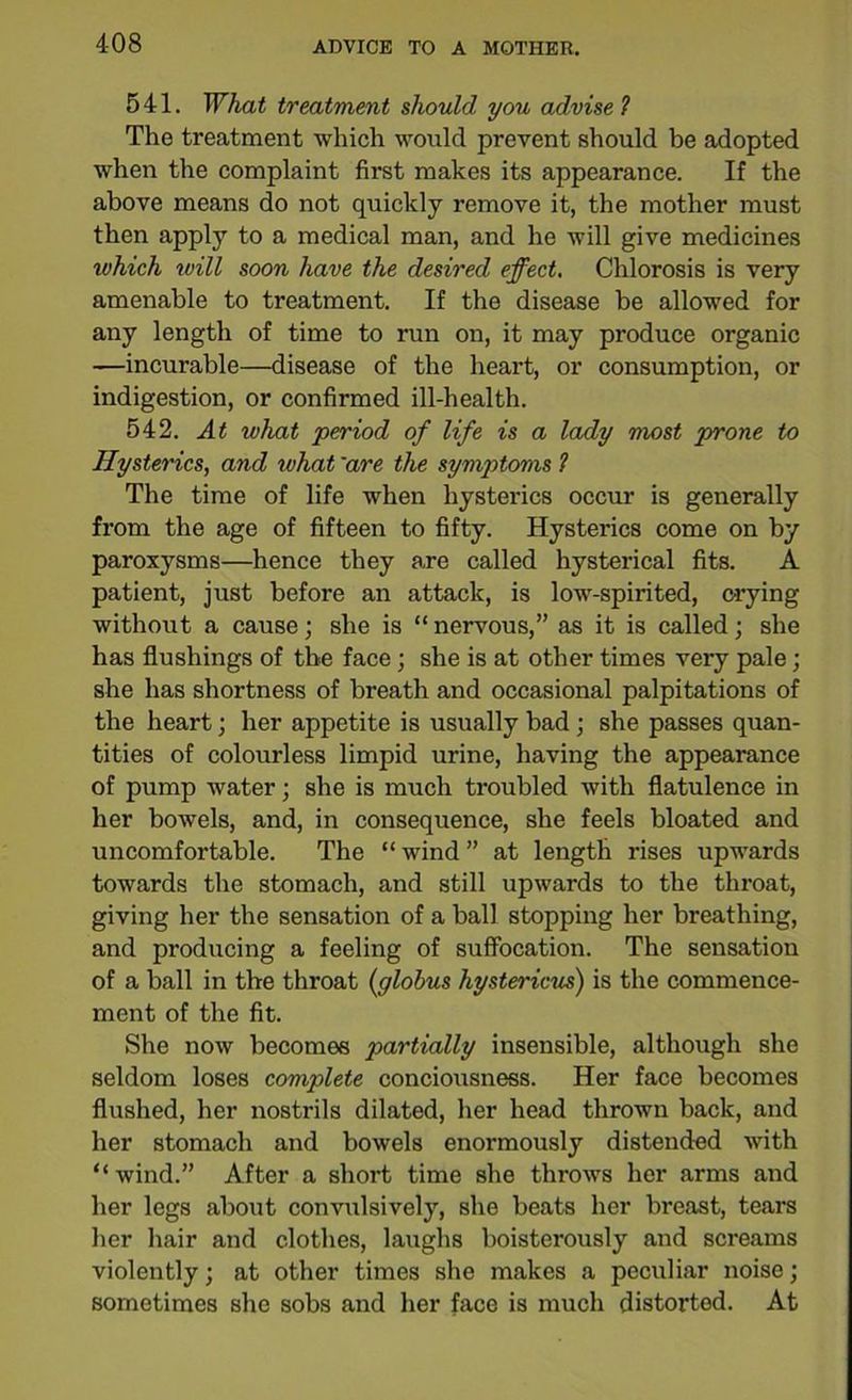 541. What treatment should you advise1 The treatment which would prevent should be adopted when the complaint first makes its appearance. If the above means do not quickly remove it, the mother must then apply to a medical man, and he will give medicines which will soon have the desired effect. Chlorosis is very amenable to treatment. If the disease be allowed for any length of time to run on, it may produce organic —incurable—disease of the heart, or consumption, or indigestion, or confirmed ill-health. 542. At what period of life is a lady most prone to Hysterics, and ivhat 'are the symptoms 1 The time of life when hysterics occur is generally from the age of fifteen to fifty. Hysterics come on by paroxysms—hence they are called hysterical fits. A patient, just before an attack, is low-spirited, c-rying without a cause; she is “ nervous,” as it is called; she has flushings of the face ; she is at other times very pale; she has shortness of breath and occasional palpitations of the heart; her appetite is usually bad ; she passes quan- tities of colourless limpid urine, having the appearance of pump water; she is much troubled with flatulence in her bowels, and, in consequence, she feels bloated and uncomfortable. The “ wind ” at length rises upwards towards the stomach, and still upwards to the throat, giving her the sensation of a ball stopping her breathing, and producing a feeling of suffocation. The sensation of a ball in the throat (:globus hystericus) is the commence- ment of the fit. She now becomes partially insensible, although she seldom loses complete conciousness. Her face becomes flushed, her nostrils dilated, her head thrown back, and her stomach and bowels enormously distended with “wind.” After a short time she throws her arms and her legs about convulsively, she beats her breast, tears her hair and clothes, laughs boisterously and screams violently; at other times she makes a peculiar noise; sometimes she sobs and her face is much distorted. At