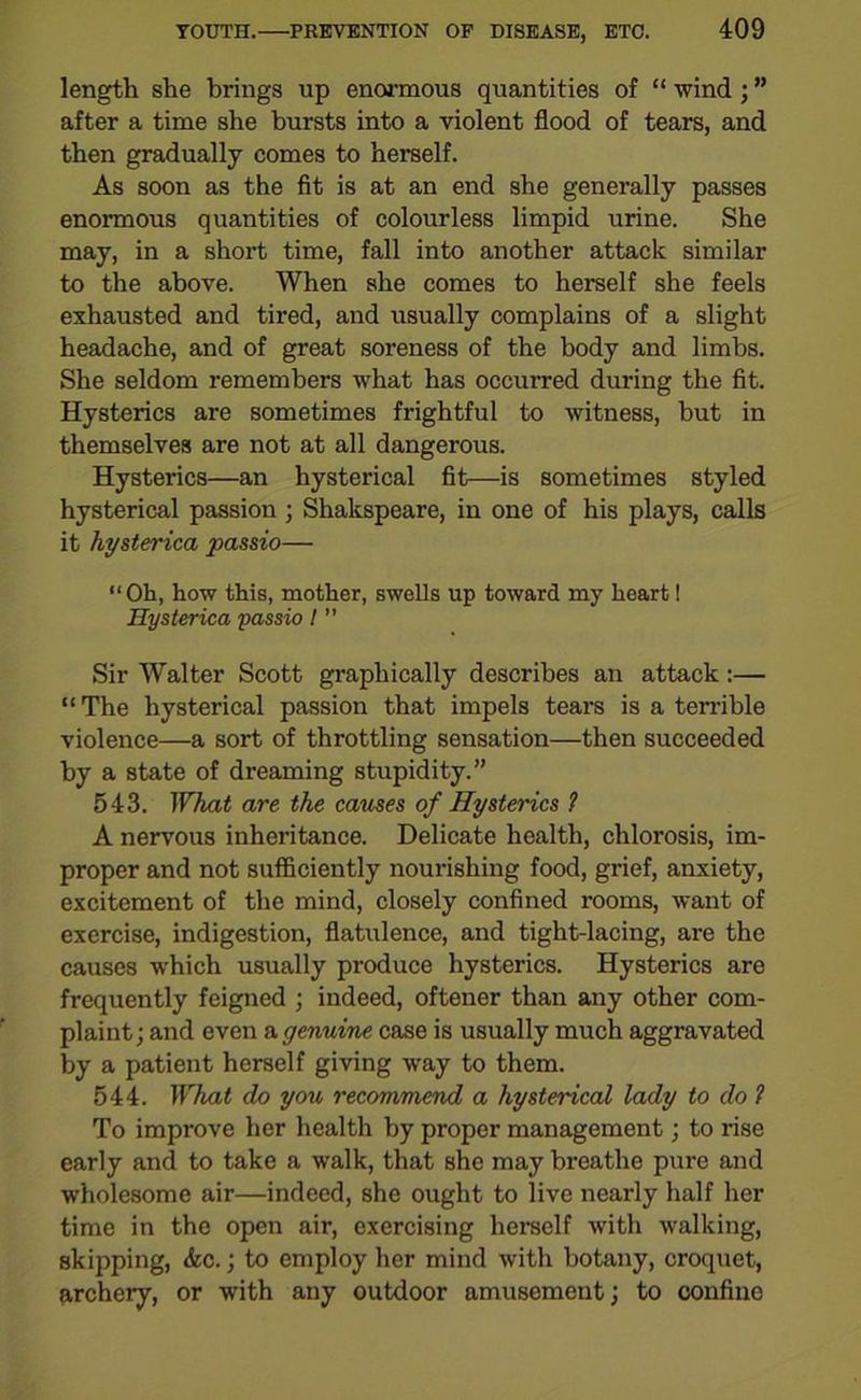 length she brings up enormous quantities of “ wind ; ” after a time she bursts into a violent flood of tears, and then gradually comes to herself. As soon as the fit is at an end she generally passes enormous quantities of colourless limpid urine. She may, in a short time, fall into another attack similar to the above. When she comes to herself she feels exhausted and tired, and usually complains of a slight headache, and of great soreness of the body and limbs. She seldom remembers what has occurred during the fit. Hysterics are sometimes frightful to witness, but in themselves are not at all dangerous. Hysterics—an hysterical fit—is sometimes styled hysterical passion ; Shakspeare, in one of his plays, calls it hysterica passio— “Oh, how this, mother, swells up toward my heart! Hysterica passio I ” Sir Walter Scott graphically describes an attack:— “The hysterical passion that impels tears is a terrible violence—a sort of throttling sensation—then succeeded by a state of dreaming stupidity.” 543. What are the causes of Hysterics 1 A nervous inheritance. Delicate health, chlorosis, im- proper and not sufficiently nourishing food, grief, anxiety, excitement of the mind, closely confined rooms, want of exercise, indigestion, flatulence, and tight-lacing, are the causes which usually produce hysterics. Hysterics are frequently feigned ; indeed, oftener than any other com- plaint; and even a genuine case is usually much aggravated by a patient herself giving way to them. 544. What do you recommend a hysterical lady to do 1 To improve her health by proper management; to rise early and to take a walk, that she may breathe pure and wholesome air—indeed, she ought to live nearly half her time in the open air, exercising herself with walking, skipping, <kc.; to employ her mind with botany, croquet, archery, or with any outdoor amusement; to confine