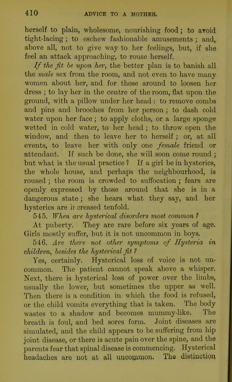 herself to plain, wholesome, nourishing food; to avoid tight-lacing; to eschew fashionable amusements ; and, above all, not to give way to her feelings, but, if she feel an attack approaching, to rouse herself. If the fit be upon her, the better plan is to banish all the male sex from the room, and not even to have many women about her, and for those around to loosen her dress ; to lay her in the centre of the room, flat upon the ground, with a pillow under her head: to remove combs and pins and brooches from her person; to dash cold water upon her face; to apply cloths, or a large sponge wetted in cold water, to her head; to throw open the window, and then to leave her to herself ; or, at all events, to leave her with only one female friend or attendant. If such be done, she will soon come round ; but what is the usual practice 1 If a girl be in hysterics, the whole house, and perhaps the neighbourhood, is roused ; the room is crowded to suffocation ; fears are openly expressed by those around that she is in a dangerous state; she hears what they say, and her hysterics are ii creased tenfold. 545. When are hysterical disorders most common ? At puberty. They are rare before six years of age. Girls mostly suffer, but it is not uncommon in boys. 546. Are there not other symptoms of Hysteria in children, besides the hysterical fit 1 Yes, certainly. Hysterical loss of voice is not un- common. The patient cannot speak above a whisper. Next, there is hysterical loss of power over the limbs, usually the lower, but sometimes the upper as well. Then there is a condition in which the food is refused, or the child vomits everything that is taken. The body wastes to a shadow and becomes mummy-like. The breath is foul, and bed sores form. Joint diseases are simulated, and the child appears to be suffering from hip joint disease, or there is acute pain over the spine, and the parents fear that spinal disease is commencing. Hysterical headaches are not at all uncommon. The distinction
