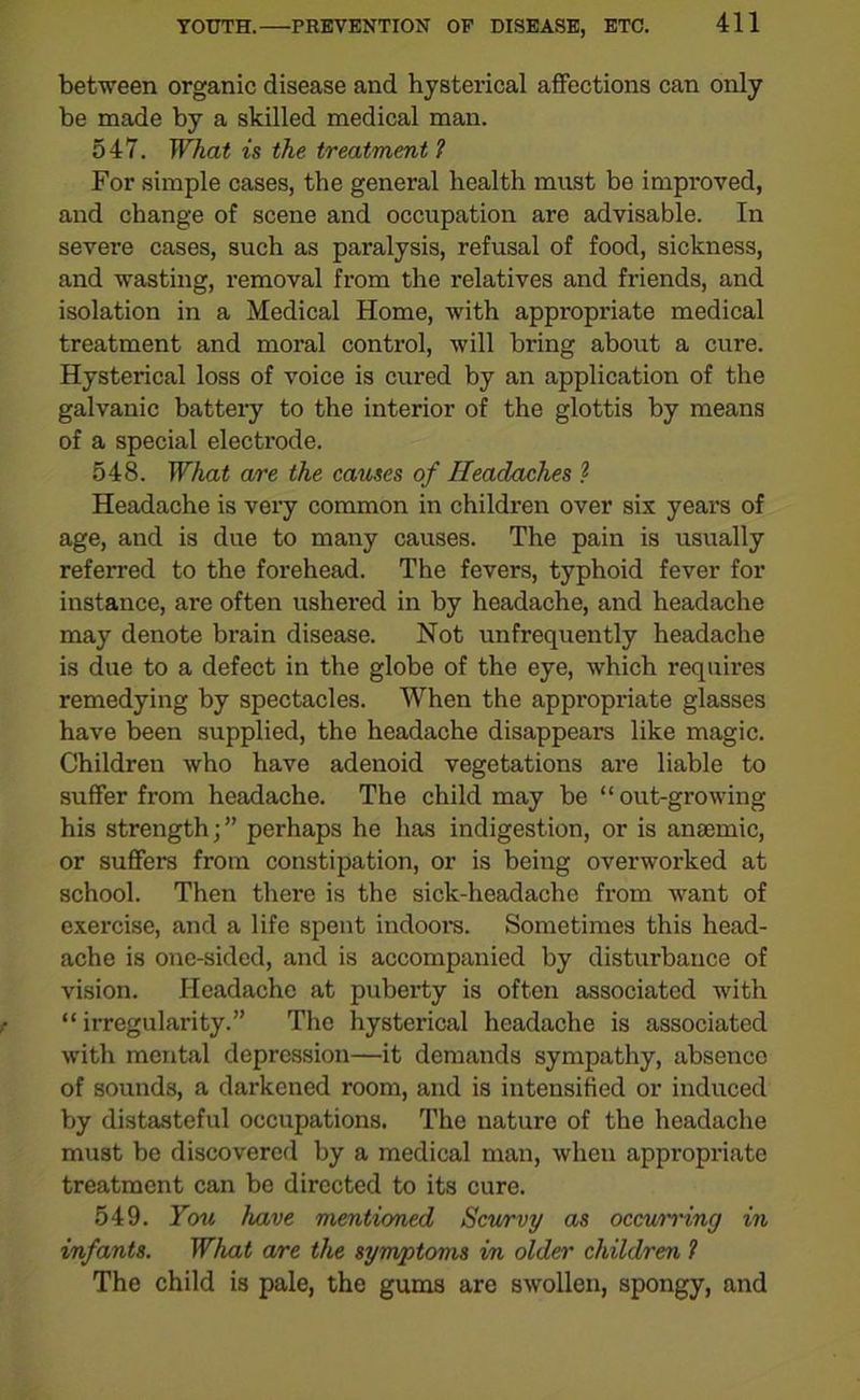 between organic disease and hysterical affections can only be made by a skilled medical man. 547. What is the treatment 1 For simple cases, the general health must be improved, and change of scene and occupation are advisable. In severe cases, such as pai’alysis, refusal of food, sickness, and wasting, removal from the relatives and friends, and isolation in a Medical Home, with appropriate medical treatment and moral control, will bring about a cure. Hysterical loss of voice is cured by an application of the galvanic battery to the interior of the glottis by means of a special electrode. 548. What are the causes of Headaches ? Headache is very common in children over six years of age, and is due to many causes. The pain is usually referred to the forehead. The fevers, typhoid fever for instance, are often ushered in by headache, and headache may denote brain disease. Not unfrequently headache is due to a defect in the globe of the eye, which requires remedying by spectacles. When the appropriate glasses have been supplied, the headache disappears like magic. Children who have adenoid vegetations are liable to suffer from headache. The child may be “out-growing his strength;” perhaps he has indigestion, or is anaemic, or suffers from constipation, or is being overworked at school. Then there is the sick-headache from want of exercise, and a life spent indoors. Sometimes this head- ache is one-sided, and is accompanied by disturbance of vision. Headache at puberty is often associated with “irregularity.” The hysterical headache is associated with mental depression—it demands sympathy, absence of sounds, a darkened room, and is intensified or induced by distasteful occupations. The nature of the headache must be discovered by a medical man, when appropriate treatment can be directed to its cure. 549. You have mentioned Scurvy as occurring in infants. What are the symptoms in older children ? The child is pale, the gums are swollen, spongy, and