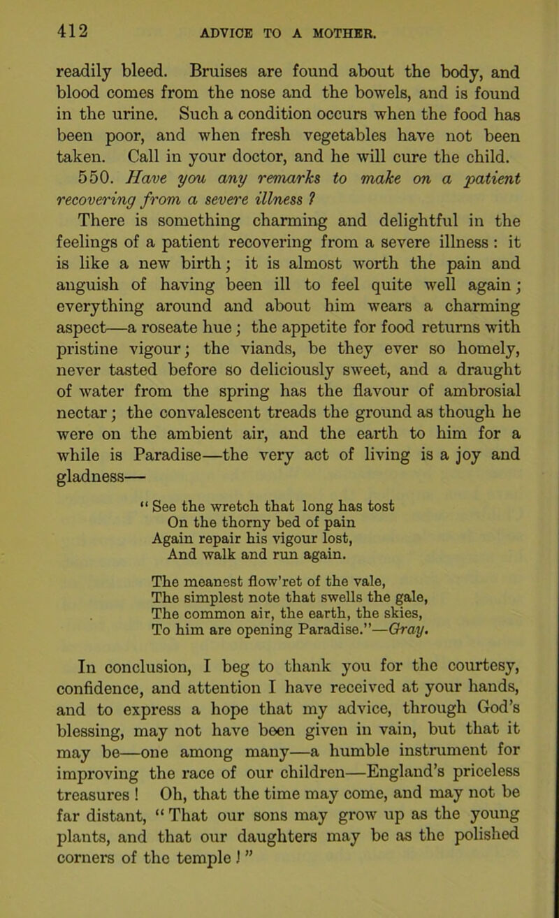 readily bleed. Bruises are found about the body, and blood comes from the nose and the bowels, and is found in the urine. Such a condition occurs when the food has been poor, and when fresh vegetables have not been taken. Call in your doctor, and he will cure the child. 550. Have you any remarks to make on a patient recovering from a severe illness 1 There is something charming and delightful in the feelings of a patient recovering from a severe illness : it is like a new birth; it is almost worth the pain and anguish of having been ill to feel quite well again; everything around and about him wears a charming aspect—a roseate hue; the appetite for food returns with pristine vigour; the viands, be they ever so homely, never tasted before so deliciously sweet, and a draught of water from the spring has the flavour of ambrosial nectar; the convalescent treads the ground as though he were on the ambient air, and the earth to him for a while is Paradise—the very act of living is a joy and gladness— “ See the wretch that long has tost On the thorny bed of pain Again repair his vigour lost, And walk and run again. The meanest flow’ret of the vale, The simplest note that swells the gale, The common air, the earth, the skies, To him are opening Paradise.”—Gray. In conclusion, I beg to thank you for the courtesy, confidence, and attention I have received at your hands, and to express a hope that my advice, through God’s blessing, may not have been given in vain, but that it may be—one among many—a humble instrument for improving the race of our children—England’s priceless treasures ! Oh, that the time may come, and may not be far distant, “ That our sons may grow up as the young plants, and that our daughters may be as the polished corners of the temple J ”