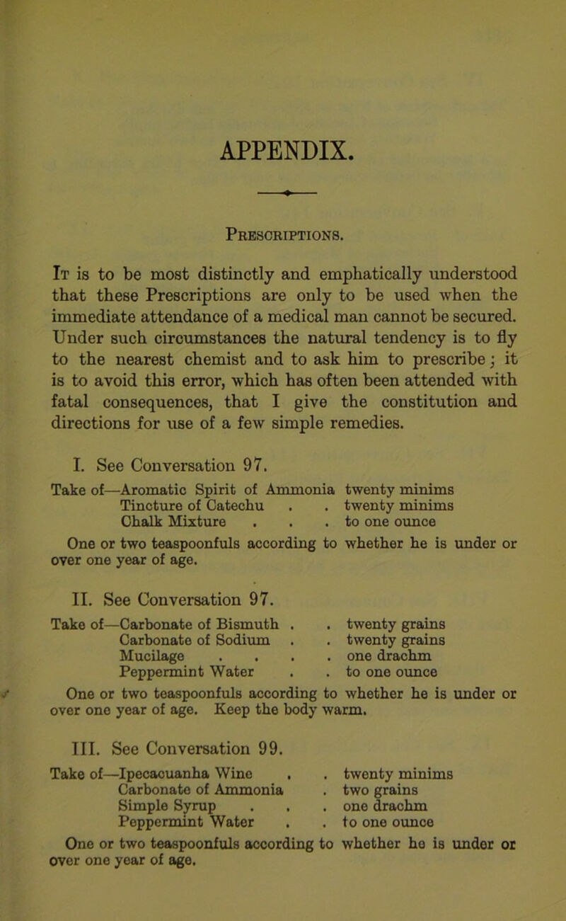 APPENDIX Prescriptions. It is to be most distinctly and emphatically understood that these Prescriptions are only to be used when the immediate attendance of a medical man cannot be secured. Under such circumstances the natural tendency is to fly to the nearest chemist and to ask him to prescribe; it is to avoid this error, which has often been attended with fatal consequences, that I give the constitution and directions for use of a few simple remedies. I. See Conversation 97. Take of—Aromatic Spirit of Ammonia twenty minims Tincture of Catechu . . twenty minims Chalk Mixture . . .to one ounce One or two teaspoonfuls according to whether he is under or over one year of age. II. See Conversation 97. Take of—Carbonate of Bismuth Carbonate of Sodium Mucilage Peppermint Water twenty grains twenty grains one drachm to one ounce One or two teaspoonfuls according to whether he is under or over one year of age. Keep the body warm. III. See Conversation 99. Take of—Ipecacuanha Wine Carbonate of Ammonia Simple Syrup Peppermint Water twenty minims two grains one drachm to one ounce One or two teaspoonfuls according to whether he is under or over one year of ago.