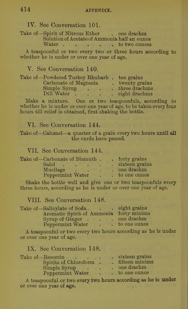 IY. See Conversation 101. Take of—Spirit of Nitrous Ether . one drachm Solution of Acetate of Ammonia half an ounce Water ...... to two ounces A teaspoonful or two every two or three hours according to whether he is under or over one year of age. Y. See Conversation 140. Take of—Powdered Turkey Rhubarb . ten grains Carbonate of Magnesia . twenty grains Simple Syrup . . . three drachms Dill Water .... eight drachms Make a mixture. One or two teaspoonfuls, according to whether he is under or over one year of age, to be taken every four hours till relief is obtained, first shaking the bottle. VI. See Conversation 144. Take of—Calomel—a quarter of a grain every two hours until all the curds have passed. VTI. See Conversation 144. Take of—-Carbonate of Bismuth . Salol . Mucilage . . Peppermint Water forty grains sixteen grains one drachm to one ounce Shake the bottle well and give one or two teaspoonfuls every three hours, according as he is under or over one year of age. VIII. See Conversation 148. Take of—Salicylate of Soda. . . eight grains Aromatic Spirit of Ammonia forty minims Syrup of Ginger ... one drachm Peppermint Water . . to one ounce A teaspoonful or two every two hours according as he is under or over one year of age. IX. See Conversation 148. Take of—Resorcin .... sixteen grains Spirits of Chloroform . . fifteen minims Simple Syrup . . . . one drachm Peppermint Water . . to one ounce A teaspoonful or two every two hours according as he is under or over one year of age.