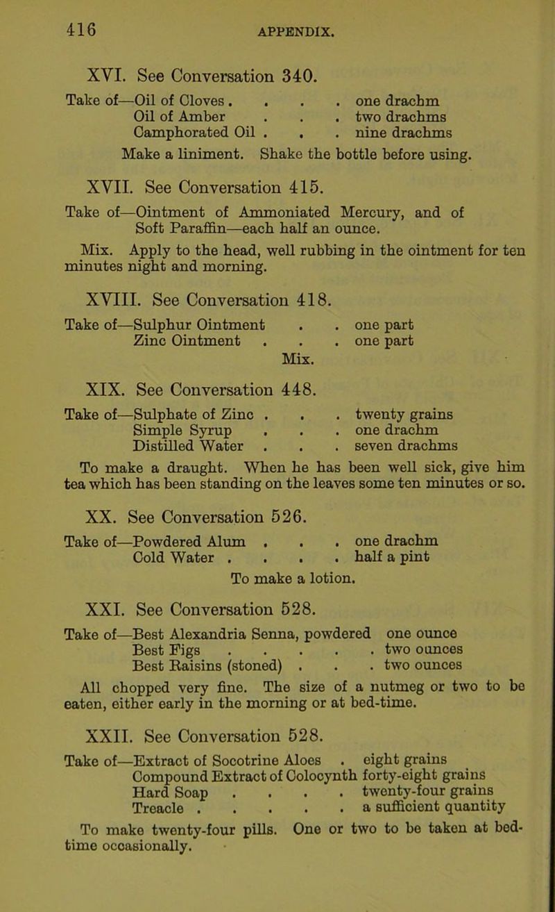 XYI. See Conversation 340. Take of—Oil of Cloves .... one drachm Oil of Amber . . . two drachms Camphorated Oil . . . nine drachms Make a liniment. Shake the bottle before using. XVII. See Conversation 415. Take of—Ointment of Ammoniated Mercury, and of Soft Paraffin—each half an ounce. Mix. Apply to the head, well rubbing in the ointment for ten minutes night and morning. XVIII. See Conversation 418. Take of—Sulphur Ointment Zinc Ointment Mix. one part one part XIX. See Conversation 448. Take of—Sulphate of Zinc . . . twenty grains Simple Syrup . . . one drachm Distilled Water . . . seven drachms To make a draught. When he has been well sick, give him tea which has been standing on the leaves some ten minutes or so. XX. See Conversation 526. Take of—Powdered Alum . . . one drachm Cold Water .... half a pint To make a lotion. XXI. See Conversation 528. Take of—Best Alexandria Senna, powdered one ounce Best Pigs two ounces Best Raisins (stoned) . . . two ounces All chopped very fine. The size of a nutmeg or two to be eaten, either early in the morning or at bed-time. XXII. See Conversation 528. Take of—Extract of Socotrine Aloes . eight grains Compound Extract of Colocynth forty-eight grains Hard Soap .... twenty-four grains Treacle a sufficient quantity To make twenty-four pills. One or two to be taken at bed- time occasionally.