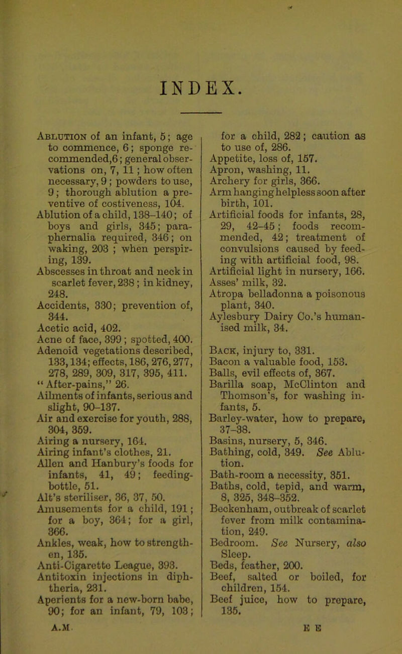 INDEX j Ablution of an infant, 5; age to commence, 6; sponge re- commended,6; general obser- vations on, 7,11; how often necessary, 9; powders to use, 9; thorough ablution a pre- ventive of costiveness, 104. Ablution of a child, 138-140; of boys and girls, 345; para- phernalia required, 346; on waking, 203 ; when perspir- ing, 139. Abscesses in throat and neck in scarlet fever, 238 ; in kidney, 248. Accidents, 330; prevention of, 344. Acetic acid, 402. Acne of face, 399 ; spotted, 400. Adenoid vegetations described, 133,134; effects, 186, 276,277, 278, 289, 309, 317, 395, 411. “ After-pains,” 26. Ailments of infants, serious and slight, 90-137. Air and exercise for youth, 288, 304, 359. Airing a nursery, 164. Airing infant’s clothes, 21. Allen and Hanbury’s foods for infants, 41, 49; feeding- bottle, 51. Alt’s steriliser, 36, 37, 50. Amusements for a child, 191; for a boy, 364; for a girl, 366. Ankles, weak, how to strength- en, 135. Anti-Cigarette League, 393. Antitoxin injections in diph- theria, 231. Aperients for a new-born babe, 90; for an infant, 79, 103; for a child, 282; caution as to use of, 286. Appetite, loss of, 157. Apron, washing, 11. Archery for girls, 366. Arm hanging helpless 3oon after birth, 101. Artificial foods for infants, 28, 29, 42-45; foods recom- mended, 42; treatment of convulsions caused by feed- ing with artificial food, 98. Artificial light in nursery, 166. Asses’ milk, 32. Atropa belladonna a poisonous plant, 340. Aylesbury Dairy Co.’s human- ised milk, 34. Back, injury to, 331. Bacon a valuable food, 153. Balls, evil effects of, 367. Barilla soap, McClinton and Thomson’s, for washing in- fants, 5. Barley-water, how to prepare, 37-38. Basins, nursery, 5, 346. Bathing, cold, 349. See Ablu- tion. Bath-room a necessity, 351. Baths, cold, tepid, and warm, 8, 325, 348-352. Beckenham, outbreak of scarlet fever from milk contamina- tion, 249. Bedroom. Sec Nursery, also Sleep. Beds, feather, 200. Beef, salted or boiled, for children, 154. Beef juice, how to prepare, 135. E K A.M.