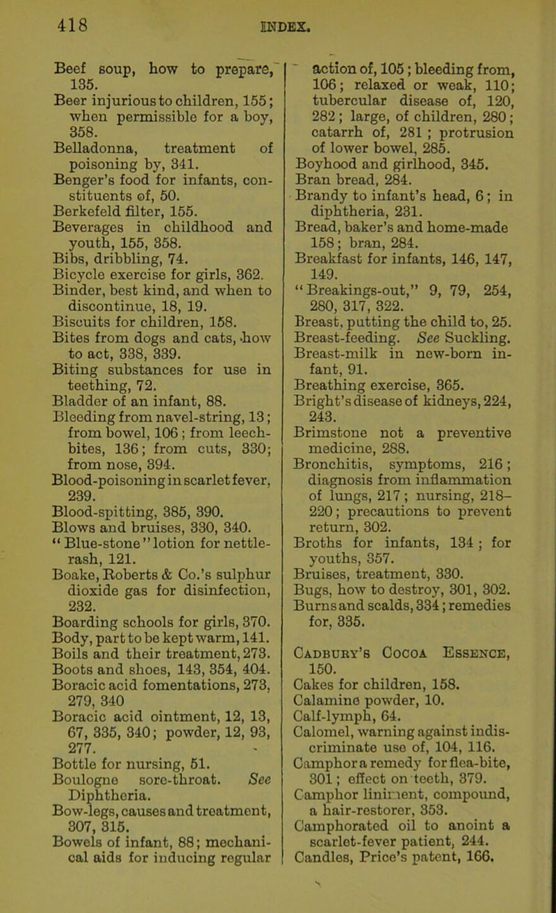 Beef soup, how to prepare, 135. Beer injurious to children, 155; when permissible for a boy, 358. Belladonna, treatment of poisoning by, 341. Benger’s food for infants, con- stituents of, 50. Berkefeld filter, 155. Beverages in childhood and youth, 155, 358. Bibs, dribbling, 74. Bicycle exercise for girls, 362. Binder, best kind, and when to discontinue, 18, 19. Biscuits for children, 158. Bites from dogs and cats, 'how to act, 338, 339. Biting substances for use in teething, 72. Bladder of an infant, 88. Bleeding from navel-string, 13; from bowel, 106 ; from leech- bites, 136; from cuts, 330; from nose, 394. Blood-poisoning in scarlet fever, 239. Blood-spitting, 385, 390. Blows and bruises, 330, 340. “ Blue-stone ” lotion for nettle- rash, 121. Boake, Roberts & Co.’s sulphur dioxide gas for disinfection, 232. Boarding schools for girls, 370. Body, part to be kept warm, 141. Boils and their treatment, 273. Boots and shoes, 143, 354, 404. Boracic acid fomentations, 273, 279, 340 Boracic acid ointment, 12, 13, 67, 335, 340; powder, 12, 93, 277. Bottle for nursing, 51. Boulogne sore-throat. See Diphtheria. Bow-legs, causes and treatment, 307, 315. Bowels of infant, 88; mechani- cal aids for inducing regular action of, 105; bleeding from, 106; relaxed or weak, 110; tubercular disease of, 120, 282 ; large, of children, 280; catarrh of, 281 ; protrusion of lower bowel, 285. Boyhood and girlhood, 345. Bran bread, 284. Brandy to infant’s head, 6; in diphtheria, 231. Bread, baker’s and home-made 158; bran, 284. Breakfast for infants, 146, 147, 149. “ Breakings-out,” 9, 79, 254, 280, 317, 322. Breast, putting the child to, 25. Breast-feeding. See Suckling. Breast-milk in now-bom in- fant, 91. Breathing exercise, 365. Bright’s disease of kidneys, 224, 243. Brimstone not a preventive medicine, 288. Bronchitis, symptoms, 216; diagnosis from inflammation of lungs, 217; nursing, 218- 220; precautions to prevent return, 302. Broths for infants, 134; for youths, 357. Bruises, treatment, 330. Bugs, how to destroy, 301, 302. Burns and scalds, 334; remedies for, 335. Cadbury’s Cocoa Essence, 150. Cakes for children, 158. Calamine powder, 10. Calf-lymph, 64. Calomel, warning against indis- criminate use of, 104, 116. Camphor a remedy for flea-bite, 301; effect on teeth, 379. Camphor liniment, compound, a hair-restorer, 353. Camphorated oil to anoint a scarlet-fever patient, 244. Candles, Price’s patent, 166.