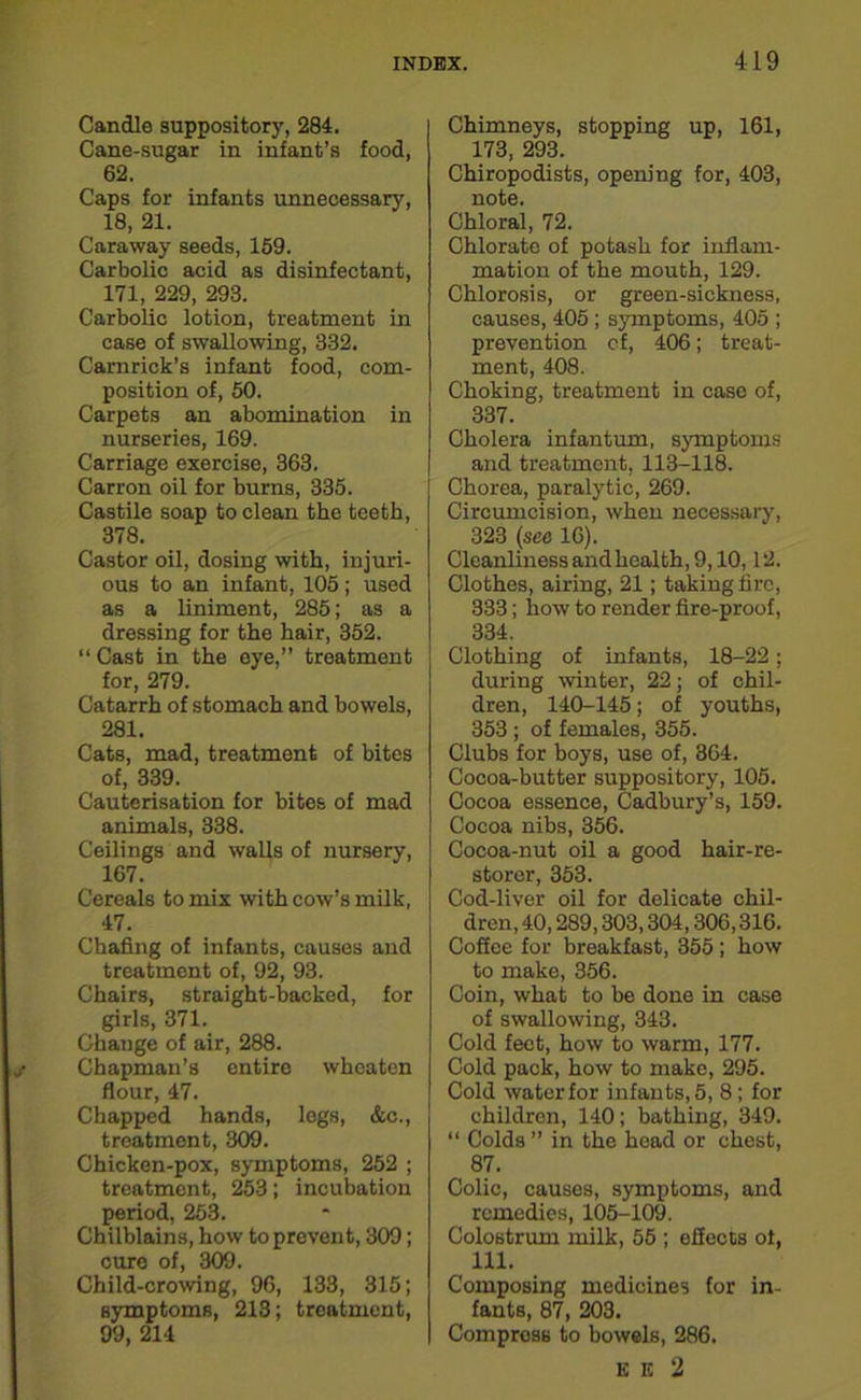 Candle suppository, 284. Cane-sugar in infant’s food, 62. Caps for infants unnecessary, 18, 21. Caraway seeds, 169. Carbolic acid as disinfectant, 171, 229, 293. Carbolic lotion, treatment in case of swallowing, 332. Camrick’s infant food, com- position of, 50. Carpets an abomination in nurseries, 169. Carriage exercise, 363. Carron oil for burns, 335. Castile soap to clean the teeth, 378. Castor oil, dosing with, injuri- ous to an infant, 105 ; used as a liniment, 285; as a dressing for the hair, 352. “ Cast in the eye,” treatment for, 279. Catarrh of stomach and bowels, 281. Cats, mad, treatment of bites of, 339. Cauterisation for bites of mad animals, 338. Ceilings and walls of nursery, 167. Cereals to mix with cow’s milk, 47. Chafing of infants, causes and treatment of, 92, 93. Chairs, straight-backed, for girls, 371. Change of air, 288. Chapman’s entire whoaton flour, 47. Chapped hands, legs, &c., treatment, 309. Chicken-pox, symptoms, 252 ; treatment, 253; incubation period, 253. Chilblains, how to prevent, 309; cure of, 309. Child-crowing, 96, 133, 315; symptoms, 213; treatment, 99, 214 Chimneys, stopping up, 161, 173, 293. Chiropodists, opening for, 403, note. Chloral, 72. Chlorate of potash for inflam- mation of the mouth, 129. Chlorosis, or green-sickness, causes, 405; symptoms, 405 ; prevention of, 406; treat- ment, 408. Choking, treatment in case of, 337. Cholera infantum, symptoms and treatment, 113-118. Chorea, paralytic, 269. Circumcision, when necessary, 323 (see 16). Cleanliness and health, 9,10,12. Clothes, airing, 21; taking fire, 333; how to render fire-proof, 334. Clothing of infants, 18-22; during winter, 22; of chil- dren, 140-145; of youths, 353 ; of females, 355. Clubs for boys, use of, 364. Cocoa-butter suppository, 105. Cocoa essence, Cadbury’s, 159. Cocoa nibs, 356. Cocoa-nut oil a good hair-re- storer, 353. Cod-liver oil for delicate chil- dren, 40, 289,303,304,306,316. Coffee for breakfast, 355 ; how to make, 356. Coin, what to he done in case of swallowing, 343. Cold feet, how to warm, 177. Cold pack, how to make, 295. Cold waterfor infants, 5, 8; for children, 140; bathing, 349. “ Colds ” in the head or chest, 87. Colic, causes, symptoms, and remedies, 105-109. Colostrum milk, 55 ; effects ot, 111. Composing medicines for in- fants, 87, 203. Compress to bowels, 286. K E 2