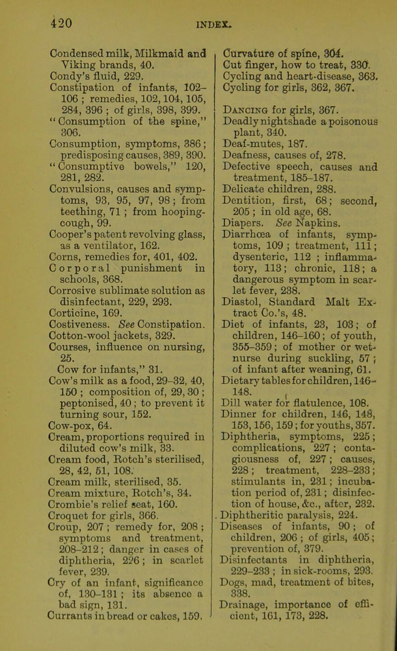 Condensed milk, Milkmaid and Viking brands, 40. Condy’s fluid, 229. Constipation of infants, 102- 106 ; remedies, 102,104, 105, 284, 396 ; of girls, 398, 399. “ Consumption of the spine,” 306. Consumption, symptoms, 386; predisposing causes, 389, 390. “ Consumptive bowels,” 120, 281, 282. Convulsions, causes and symp- toms, 93, 95, 97, 98 ; from teething, 71 ; from hooping- cough, 99. Cooper’s patent revolving glass, as a ventilator, 162. Corns, remedies for, 401, 402. Corporal punishment in schools, 368. Corrosive sublimate solution as disinfectant, 229, 293. Corticine, 169. Costiveness. See Constipation. Cotton-wool jackets, 329. Courses, influence on nursing, 25. Cow for infants,” 31. Cow’s milk as a food, 29-32, 40, 150 ; composition of, 29, 30 ; peptonised, 40; to prevent it turning sour, 152. Cow-pox, 64. Cream, proportions required in diluted cow’s milk, 33. Cream food, Rotch’s sterilised, 28, 42, 51, 108. Cream milk, sterilised, 35. Cream mixture, Rotch’s, 34. Crombie’s relief seat, 160. Croquet for girls, 366. Croup, 207 ; remedy for, 208 ; symptoms and treatment, 208-212 ; danger in cases of diphtheria, 226; in scarlet fever, 239. Cry of an infant, significance of, 130-131 ; its absence a bad sign, 131. Currants in bread or cakos, 159. Curvature of spine, 304. Cut finger, how to treat, 330. Cycling and heart-disease, 363, Cycling for girls, 362, 367. Dancing for girls, 367. Deadly nightshade a poisonous plant, 340. Deaf-mutes, 187. Deafness, causes of, 278. Defective speech, causes and treatment, 185-187. Delicate children, 288. Dentition, first, 68; second, 205 ; in old age, 68. Diapers. See Napkins. Diarrhoea of infants, symp- toms, 109 ; treatment, 111; dysenteric, 112 ; inflamma- tory, 113; chronic, 118; a dangerous symptom in scar- let fever, 238. Diastol, Standard Malt Ex- tract Co.’s, 48. Diet of infants, 23, 103; of children, 146-160; of youth, 355-359; of mother or wet- nurse during suckling, 57; of infant after weaning, 61. Dietary tables for children, 146- 148. , Dill water for flatulence, 108. Dinner for children, 146, 148, 153,156,159; for youths, 357. Diphtheria, symptoms, 225; complications, 227; conta- giousness of, 227; causes, 228; treatment, 228-233; stimulants in, 231; incuba- tion period of, 231; disinfec- tion of house, &c., after, 232. . Diphtheritic paralysis, 224. Diseases of infants, 90; of children, 206; of girls, 405; prevention of, 379. Disinfectants in diphtheria, 229-233 ; in sick-rooms, 293. Dogs, mad, treatment of bites, 338. Drainage, importance of effi- cient, 161, 173, 228.