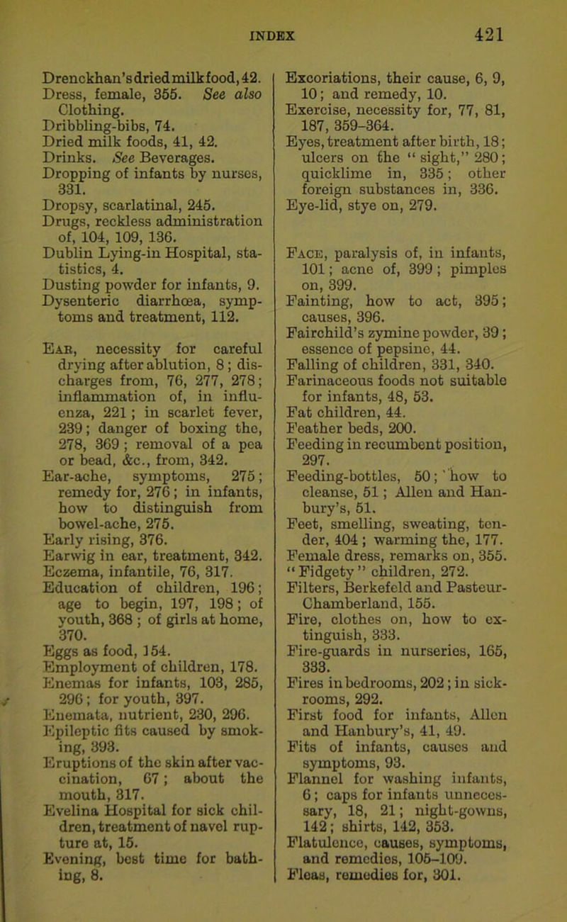 Drenckhan’s dried milk food, 42. Dress, female, 355. See also Clothing. Dribbling-bibs, 74. Dried milk foods, 41, 42. Drinks. See Beverages. Dropping of infants by nurses, 331. Dropsy, scarlatinal, 245. Drugs, reckless administration of, 104, 109, 136. Dublin Lying-in Hospital, sta- tistics, 4. Dusting powder for infants, 9. Dysenteric diarrhoea, symp- toms and treatment, 112. Eab, necessity for careful drying after ablution, 8 ; dis- charges from, 76, 277, 278; inflammation of, in influ- enza, 221; in scarlet fever, 239; danger of boxing the, 278, 369; removal of a pea or bead, &c., from, 342. Ear-ache, symptoms, 275; remedy for, 276; in infants, how to distinguish from bowel-ache, 275. Early rising, 376. Earwig in ear, treatment, 342. Eczema, infantile, 76, 317. Education of children, 196; age to begin, 197, 198; of youth, 368 ; of girls at home, 370. Eggs as food, 154. Employment of children, 178. Enemas for infants, 103, 285, 296; for youth, 397. Enemata, nutrient, 230, 296. Epileptic fits caused by smok- ing, 393. Eruptions of the skin after vac- cination, 67; about the mouth, 317. Evelina Hospital for sick chil- dren, treatment of navel rup- ture at, 15. Evening, best time for bath- ing, 8. Excoriations, their cause, 6, 9, 10; and remedy, 10. Exercise, necessity for, 77, 81, 187, 359-364. Eyes, treatment after birth, 18; ulcers on the “sight,” 280; quicklime in, 335; other foreign substances in, 336. Eye-lid, stye on, 279. Face, paralysis of, in infants, 101; acne of, 399 ; pimples on, 399. Fainting, how to act, 395; causes, 396. Fairchild’s zymine powder, 39; essence of pepsine, 44. Falling of children, 331, 340. Farinaceous foods not suitable for infants, 48, 53. Fat children, 44. Feather beds, 200. Feeding in recumbent position, 297. Feeding-bottles, 50; ' how to cleanse, 51; Allen and Han- bury’s, 51. Feet, smelling, sweating, ten- der, 404 ; warming the, 177. Female dress, remarks on, 355. “Fidgety” children, 272. Filters, Berkefeld and Pasteur- Chamberland, 155. Fire, clothes on, how to ex- tinguish, 333. Fire-guards in nurseries, 165, 333. Fires in bedrooms, 202; in sick- rooms, 292. First food for infants, Allen and Hanbury’s, 41, 49. Fits of infants, causos and symptoms, 93. Flannel for washing infants, 6; caps for infants unneces- sary, 18, 21; night-gowns, 142; shirts, 142, 353. Flatulence, causes, symptoms, and remedies, 105-109. Fleas, remedies for, 301.