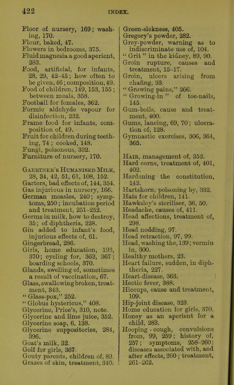Floor of nursery, 169; wash- ing, 170. Flour, baked, 47. Flowers in bedrooms, 375. Fluid magnesia a good aperient, 283. Food, artificial, for infants, 28, 29, 42-45; how often to be given, 46; composition, 49. Food of children, 149,153,155 ; between meals, 358. Football for females, 362. Formic aldehyde vapour for disinfection, 232. Frame food for infants, com- position of, 49. Fruit for children during teeth- ing, 74; cooked, 148. Fungi, poisonous, 332. Furniture of nursery, 170. Gaebtneb’s Humanised Milk, 28, 34, 42, 51, 61, 108, 152. Garters, bad effects of, 144, 354. Gas injurious in nursery, 166. German measles, 240; symp- toms, 250; incubation period and treatment, 251-252. Germs in milk, how to destroy, 35; of diphtheria, 228. Gin added to infant’s food, injurious effects of, 61. Gingerbread, 286. Girls, home education, 193, 370; cycling for, 362, 367 ; boarding schools, 370. Glands, swelling of, sometimes a result of vaccination, 67. Glass, swallowing broken, treat- ment, 343. “ Glass-pox,” 252. “ Globus hystericus,” 408. Glycerine, Price’s, 310, note. Glycerine and lime juice, 352. Glycerine soap, 6, 138. Glycerine suppositories, 284, 396. Goat’s milk, 32. Golf for girls, 367. Gouty paronts, children of, 89. Grazes of skin, treatment, 340. ! Green-sickness, 405. Gregory’s powder, 282. Grey-powder, warning as to indiscriminate use of, 104. “ Grit ” in the kidney, 89, 90. Groin rupture, causes and treatment, 15-17. Groin, ulcers arising from chafing, 93. “ Growing pains,” 266. “ Growing-in ” of toe-nails, 145. Guru-boils, cause and treat- ment, 400. Gums, lancing, 69, 70; ulcera- tion of, 128. Gymnastic exercises, 306, 364, 365. Haib, management of, 352. Hard corns, treatment of, 401, 402. Hardening the constitution, 142. Hartshorn, poisoning by, 332. Hats for children, 141. Hawksley’s steriliser, 36, 50. Headache, causes of, 411. Head affections, treatment of, 298. Head nodding, 97. Head retraction, 97, 99. Head, washing the, 139; vermin in, 300. Healthy mothers, 23. Heart failure, sudden, in diph- theria, 227. Heart-disease, 363. Hectic fever, 388. Hiccups, cause and treatment, 109. Hip-joint disease, 323. Home education for girls, 370. Honey as an aperient for a child, 283. Hooping - cough, convulsions from, 99, 259; history of, 257; symptoms, 258-260; diseases associated with, and after effects, 260 ; treatment, 261-262.