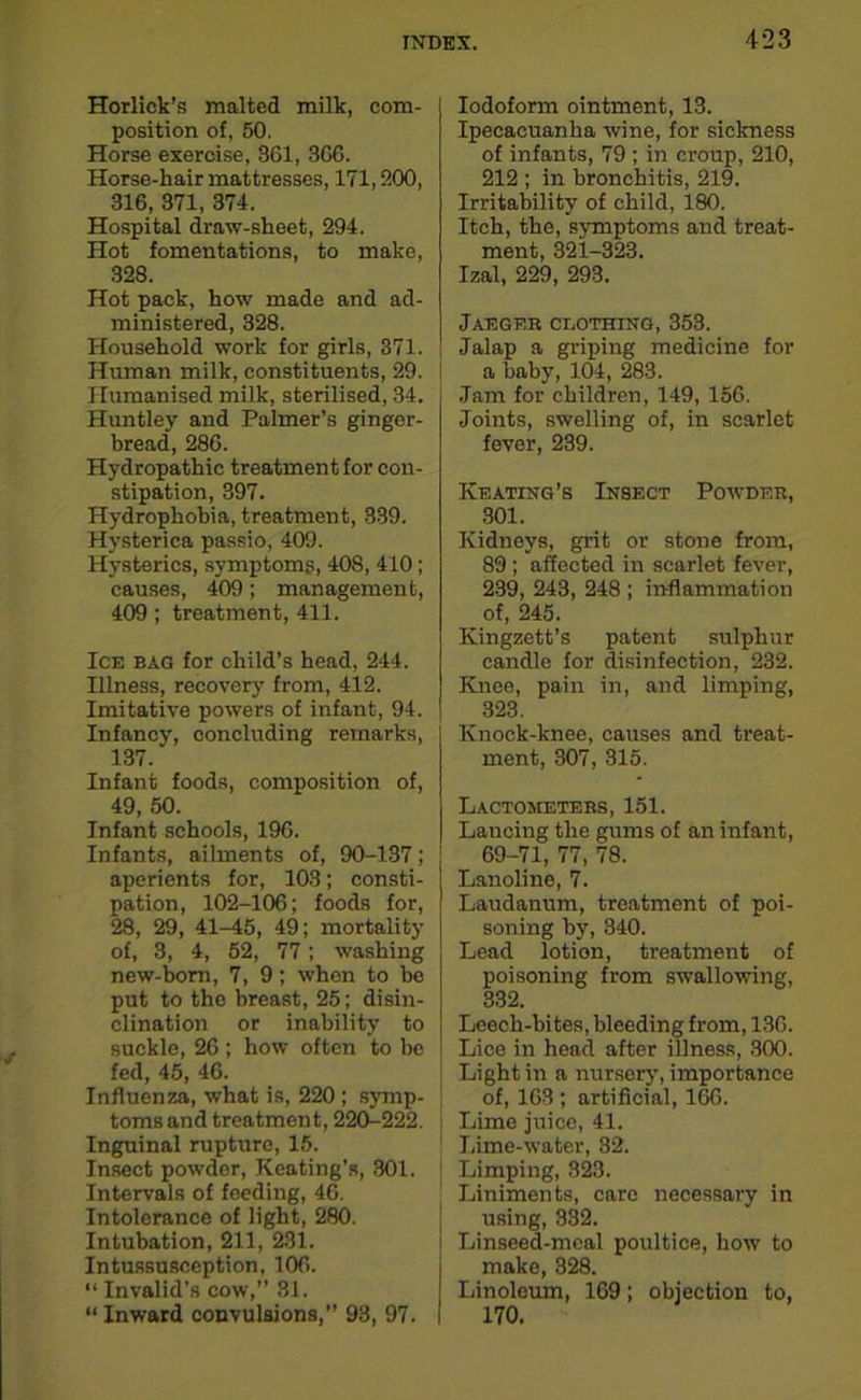 Horlick’s malted milk, com- position of, 50. Horse exercise, 361, 366. Horse-hair mattresses, 171,200, 316, 371, 374. Hospital draw-sheet, 294. Hot fomentations, to make, 328. Hot pack, how made and ad- ministered, 328. Household work for girls, 371. Human milk, constituents, 29. Humanised milk, sterilised, 34. Huntley and Palmer’s gingor- bread, 286. Hydropathic treatment for con- stipation, 397. Hydrophobia, treatment, 339. Hysterica passio, 409. Hysterics, symptoms, 408, 410; causes, 409; management, 409; treatment, 411. Ice bag for child’s head, 244. Illness, recovery from, 412. Imitative powers of infant, 94. Infancy, concluding remarks, 137. Infant foods, composition of, 49, 50. Infant schools, 196. Infants, ailments of, 90-137; aperients for, 103; consti- pation, 102-106; foods for, 28, 29, 41-45, 49; mortality of, 3, 4, 52, 77; washing new-born, 7, 9; when to be put to the breast, 25; disin- clination or inability to suckle, 26; how often to he fed, 45, 46. Influenza, what is, 220 ; symp- toms and treatment, 220-222. Inguinal rupture, 15. Insect powder, Keating’s, 301. Intervals of feeding, 46. Intolerance of light, 280. Intubation, 211, 231. Intussusception, 106. “ Invalid’s cow,” 31. “ Inward convulsions,” 93, 97. Iodoform ointment, 13. Ipecacuanha wine, for sickness of infants, 79 ; in croup, 210, 212 ; in bronchitis, 219. Irritability of child, 180. Itch, the, symptoms and treat- ment, 321-323. Izal, 229, 293. Jaeger ceothing, 353. Jalap a griping medicine for a baby, 104, 283. Jam for children, 149, 156. Joints, swelling of, in scarlet fever, 239. Keating’s Insect Powder, 301. Kidneys, grit or stone from, 89 ; affected in scarlet fever, 239, 243, 248 ; inflammation of, 245. Kingzett’s patent sulphur candle for disinfection, 232. Knee, pain in, and limping, 323. Knock-knee, causes and treat- ment, 307, 315. Lactometers, 151. Lancing the gums of an infant, 69-71, 77, 78. Lanoline, 7. Laudanum, treatment of poi- soning by, 340. Lead lotion, treatment of poisoning from swallowing, 332. Leech-bites, bleeding from, 136. Lice in head after illness, 300. Light in a nursery, importance of, 163 ; artificial, 166. Lime juice, 41. Lime-water, 32. Limping, 323. Liniments, care necessary in using, 332. Linseed-meal poultice, how to make, 328. Linoleum, 169; objection to, 170.