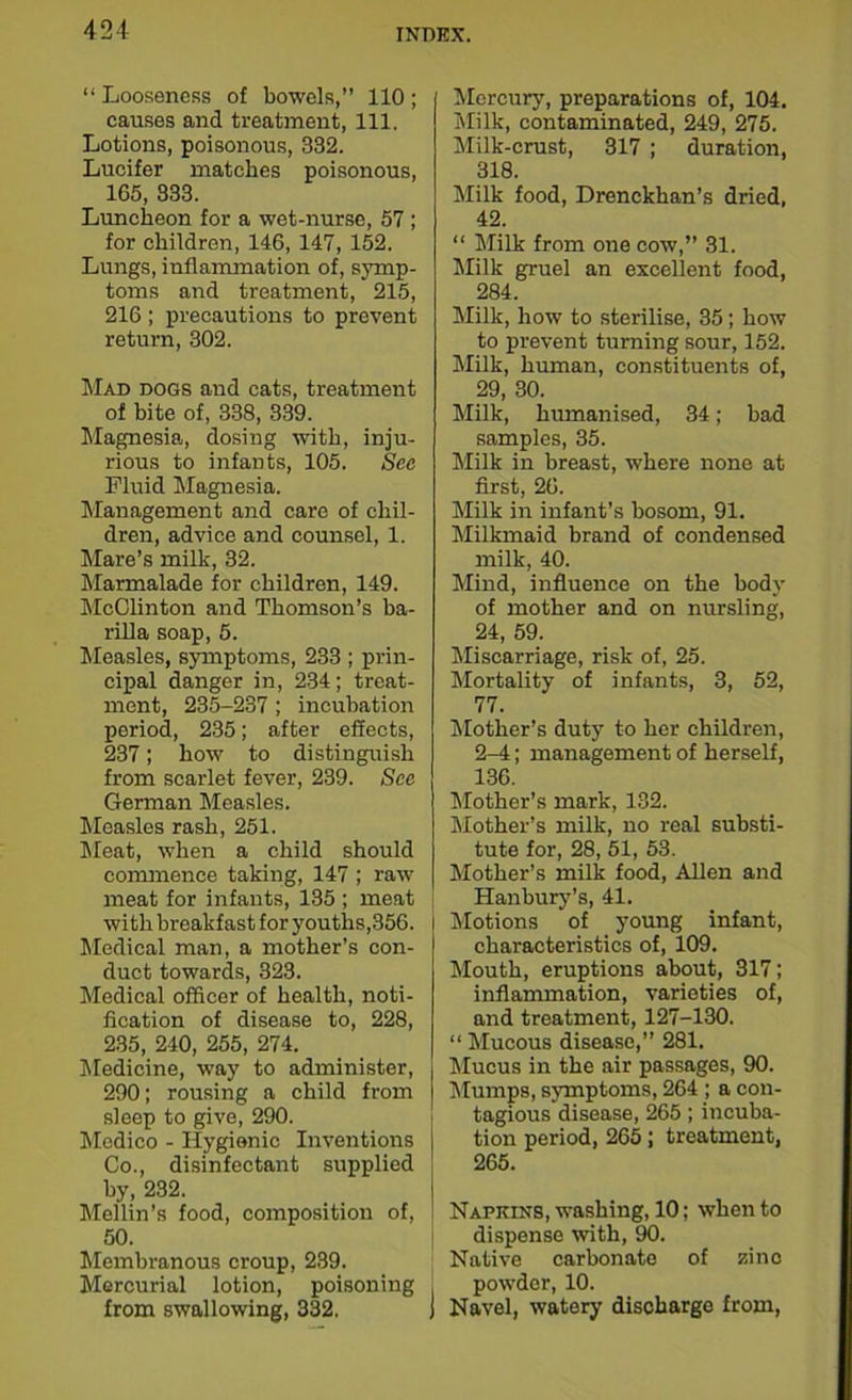 “ Looseness of bowels,” 110 ; causes and treatment, 111. Lotions, poisonous, 332. Lucifer matches poisonous, 165, 333. Luncheon for a wet-nurse, 57; for children, 146, 147, 152. Lungs, inflammation of, symp- toms and treatment, 215, 216; precautions to prevent return, 302. Mad dogs and cats, treatment of bite of, 338, 339. Magnesia, dosing with, inju- rious to infants, 105. Sec Fluid Magnesia. Management and care of chil- dren, advice and counsel, 1. Mare’s milk, 32. Marmalade for children, 149. McClinton and Thomson’s ba- rilla soap, 5. Measles, symptoms, 233 ; prin- cipal danger in, 234; treat- ment, 235-237 ; incubation period, 235; after effects, 237; how to distinguish from scarlet fever, 239. See German Measles. Measles rash, 251. Meat, when a child should commence taking, 147 ; raw meat for infants, 135 ; meat with breakfast for youths,356. Medical man, a mother’s con- duct towards, 323. Medical officer of health, noti- fication of disease to, 228, 235, 240, 255, 274. Medicine, way to administer, 290; rousing a child from sleep to give, 290. Medico - Hygienic Inventions Co., disinfectant supplied by, 232. Mellin’s food, composition of, 50. Membranous croup, 239. Mercurial lotion, poisoning from swallowing, 332, Mercury, preparations of, 104. Milk, contaminated, 249, 275. Milk-crust, 317 ; duration, 318. Milk food, Drenckhan’s dried, 42. “ Milk from one cow,” 31. Milk gruel an excellent food, 284. Milk, how to sterilise, 35; how to prevent turning sour, 152. Milk, human, constituents of, 29, 30. Milk, humanised, 34; bad samples, 35. Milk in breast, where none at first, 26. Milk in infant’s bosom, 91. Milkmaid brand of condensed milk, 40. Mind, influence on the body of mother and on nursling, 24, 59. Miscarriage, risk of, 25. Mortality of infants, 3, 52, 77. Mother’s duty to her children, 2-4; management of herself, 136. Mother’s mark, 132. Mother’s milk, no real substi- tute for, 28, 51, 53. Mother’s milk food, Allen and Hanbury’s, 41. Motions of young infant, characteristics of, 109. Mouth, eruptions about, 317; inflammation, varieties of, and treatment, 127-130. “ Mucous disease,” 281. Mucus in the air passages, 90. Mumps, symptoms, 264 ; a con- tagious disease, 265; incuba- tion period, 265; treatment, 265. Napkins, washing, 10; when to dispense with, 90. Native carbonate of sine powder, 10. Navel, watery discharge from,