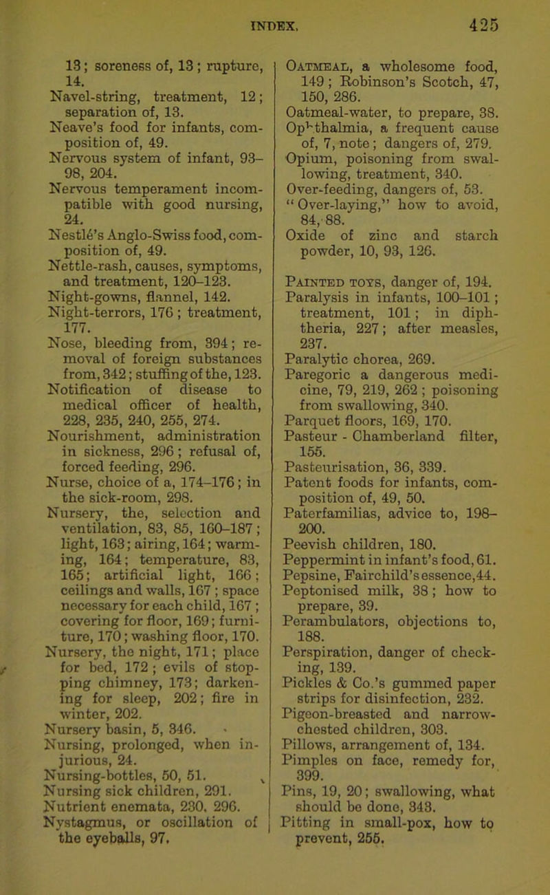 13; soreness of, 13; rupture, 14. Navel-string, treatment, 12; separation of, 13. Neave’s food for infants, com- position of, 49. Nervous system of infant, 93- 98, 204. Nervous temperament incom- patible with good nursing, 24. Nestis’s Anglo-Swiss food, com- position of, 49. Nettle-rash, causes, symptoms, and treatment, 120-123. Night-gowns, flannel, 142. Night-terrors, 176; treatment, 177. Nose, bleeding from, 394; re- moval of foreign substances from, 342; stuffing of the, 123. Notification of disease to medical officer of health, 228, 235, 240, 255, 274. Nourishment, administration in sickness, 296; refusal of, forced feeding, 296. Nurse, choice of a, 174-176 ; in the sick-room, 298. Nursery, the, selection and ventilation, 83, 85, 160-187 ; light, 163; airing, 164; warm- ing, 164; temperature, 83, 165; artificial light, 166; ceilings and walls, 167 ; space necessary for each child, 167 ; covering for floor, 169; furni- ture, 170; washing floor, 170. Nursery, the night, 171; place for bed, 172 ; evils of stop- ping chimney, 173; darken- ing for sleep, 202; fire in winter, 202. Nursery basin, 5, 346. Nursing, prolonged, when in- jurious, 24. Nursing-bottles, 50, 51. x Nursing sick children, 291. Nutrient enemata, 230. 296. Nystagmus, or oscillation of the eyeballs, 97. Oatmeal, a wholesome food, 149 ; Robinson’s Scotch, 47, 150, 286. Oatmeal-water, to prepare, 38. Ophthalmia, a frequent cause of, 7, note; dangers of, 279. Opium, poisoning from swal- lowing, treatment, 340. Over-feeding, dangers of, 53. “ Over-laying,” how to avoid, 84, 88. Oxide of zinc and starch powder, 10, 93, 126. Painted tots, danger of, 194. Paralysis in infants, 100-101; treatment, 101; in diph- theria, 227; after measles, 237. Paralytic chorea, 269. Paregoric a dangerous medi- cine, 79, 219, 262 ; poisoning from swallowing, 340. Parquet floors, 169, 170. Pasteur - Chamberland filter, 155. Pasteurisation, 36, 339. Patent foods for infants, com- position of, 49, 50. Paterfamilias, advice to, 198- 200. Peevish children, 180. Peppermint in infant’s food, 61. Pepsine, Fairchild’sessence,44. Peptonised milk, 38; how to prepare, 39. Perambulators, objections to, 188. Perspiration, danger of check- ing, 139. Pickles & Co.’s gummed paper strips for disinfection, 232. Pigeon-breasted and narrow- chested children, 303. Pillows, arrangement of, 134. Pimples on face, remedy for, 399. Pins, 19, 20; swallowing, what should be done, 343. Pitting in small-pox, how to prevent, 255.
