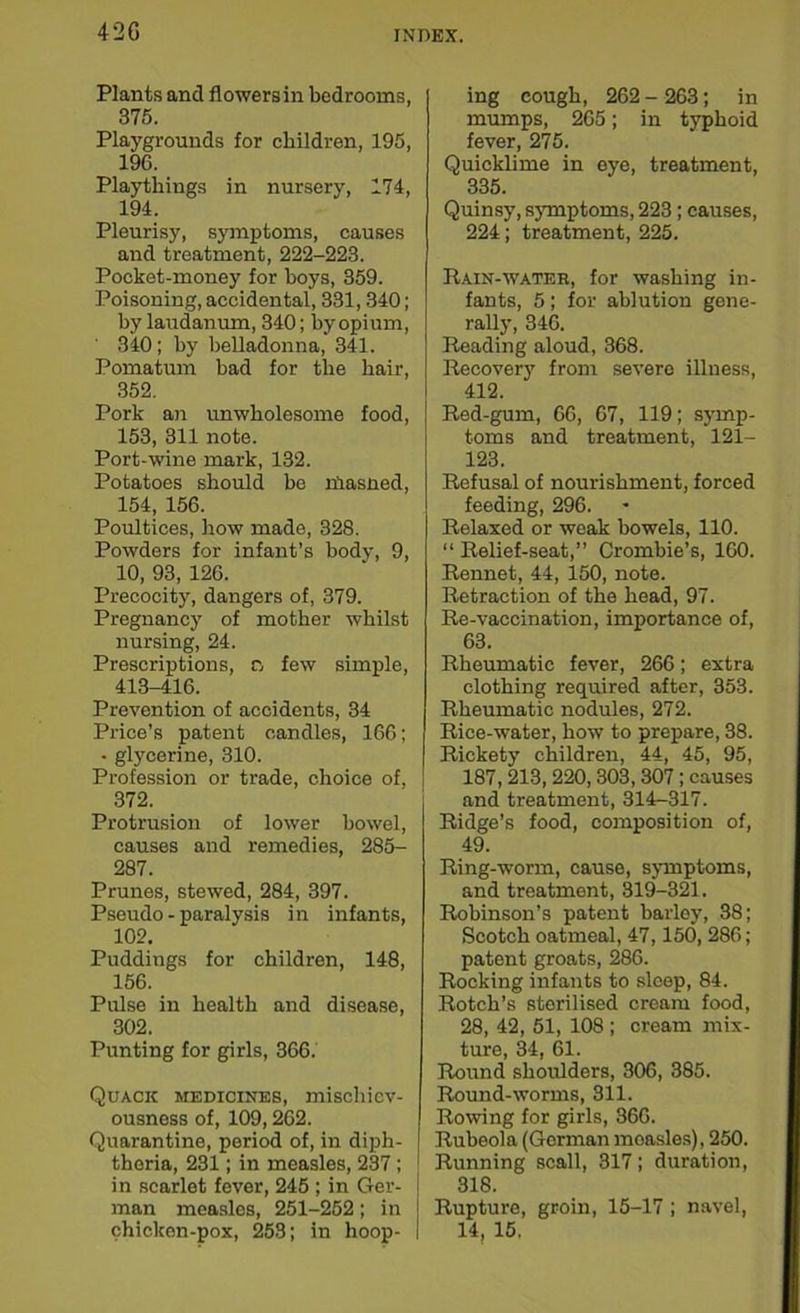 42G Plants and flowersin bedrooms, 375. Playgrounds for children, 195, 196. Playthings in nursery, 174, 194. Pleurisy, symptoms, causes and treatment, 222-223. Pocket-money for hoys, 359. Poisoning, accidental, 331,340; by laudanum, 340; by opium, 340; by belladonna, 341. Pomatum bad for the hair, 352. Pork an unwholesome food, 153, 311 note. Port-wine mark, 132. Potatoes should be niasned, 154, 156. Poultices, how made, 328. Powders for infant’s body, 9, 10, 93, 126. Precocity, dangers of, 379. Pregnancy of mother whilst nursing, 24. Prescriptions, n few simple, 413-416. Prevention of accidents, 34 Price’s patent candles, 166; • glycerine, 310. Profession or trade, choice of, 372. Protrusion of lower bowel, causes and remedies, 285- 287. Prunes, stewed, 284, 397. Pseudo - paralysis in infants, 102. Puddings for children, 148, 156. Pulse in health and disease, 302. Punting for girls, 366. Quack medicines, mischiev- ousness of, 109,262. Quarantine, period of, in diph- theria, 231; in measles, 237; in scarlet fever, 245 ; in Ger- man measles, 251-252; in chicken-pox, 253; in hoop- ing cough, 262 - 263; in mumps, 265; in typhoid fever, 275. Quicklime in eye, treatment, 335. Quinsy, symptoms, 223; causes, 224; treatment, 225. Rain-water, for washing in- fants, 5; for ablution gene- rally, 346. Reading aloud, 368. Recovery from severe illness, 412. Red-gum, 66, 67, 119; symp- toms and treatment, 121- 123. Refusal of nourishment, forced feeding, 296. Relaxed or weak bowels, 110. “ Relief-seat,” Crombie’s, 160. Rennet, 44, 150, note. Retraction of the head, 97. Re-vaccination, importance of, 63. Rheumatic fever, 266; extra clothing required after, 353. Rheumatic nodules, 272. Rice-water, how to prepare, 38. Rickety children, 44, 45, 95, 187,213, 220,303, 307; causes and treatment, 314-317. Ridge’s food, composition of, 49. Ring-worm, cause, symptoms, and treatment, 319-321. Robinson’s patent barley, 38; Scotch oatmeal, 47,150, 286; patent groats, 286. Rocking infants to sleep, 84. Rotch’s sterilised cream food, 28, 42, 51, 108 ; cream mix- ture, 34, 61. Round shoulders, 306, 385. Round-worms, 311. Rowing for girls, 366. Rubeola (Gorman moasles), 250. Running scall, 317; duration, 318. Rupture, groin, 15-17; navel, 14, 15.