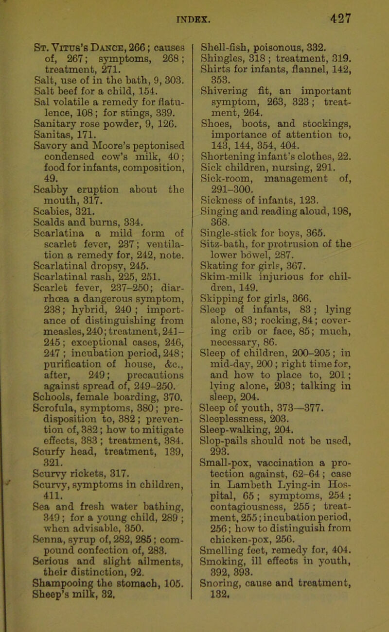 St. Vitus’s Dance, 266; causes of, 267; symptoms, 268; treatment, 271. Salt, use of in the bath, 9, 303. Salt beef for a child, 154. Sal volatile a remedy for flatu- lence, 108; for stings, 339. Sanitary rose powder, 9, 126. Sanitas, 171. Savory and Moore’s peptonised condensed cow’s milk, 40; food for infants, composition, 49. Scabby eruption about the mouth, 317. Scabies, 321. Scalds and burns, 334. Scarlatina a mild form of scarlet fever, 237; ventila- tion a remedy for, 242, note. Scarlatinal dropsy, 245. Scarlatinal rash, 225, 251. Scarlet fever, 237-250; diar- rhoea a dangerous symptom, 238; hybrid, 240 ; import- ance of distinguishing from measles, 240; treatment, 241 - 245 ; exceptional cases, 246, 247 ; incubation period, 248; purification of house, &c., after, 249; precautions against spread of, 249-250. Schools, female boarding, 370. Scrofula, symptoms, 380; pre- disposition to, 382; preven- tion of, 382; how to mitigate effects, 383 ; treatment, 384. Scurfy head, treatment, 139, 321. Scurvy rickets, 317. Scurvy, symptoms in children, 411. Sea and fresh water bathing, 349; for a young child, 289 ; when advisable, 350. Senna, syrup of, 282, 285; com- pound confection of, 283. Serious and slight ailments, their distinction, 92. Shampooing the stomach, 105. Sheep’s milk, 32. Shell-fish, poisonous, 332. Shingles, 318 ; treatment, 319. Shirts for infants, flannel, 142, 353. Shivering fit, an important symptom, 263, 323; treat- ment, 264. Shoes, boots, and stockings, importance of attention to, 143, 144, 354, 404. Shortening infant’s clothes, 22. Sick children, nursing, 291. Sick-room, management of, 291-300. Sickness of infants, 123. Singing and reading aloud, 198, 368. Single-stick for boys, 365. Sitz-bath, for protrusion of the lower bowel, 287. Skating for girls, 367. Skim-milk injurious for chil- dren, 149. Skipping for girls, 366. Sleep of infants, 83; lying alone, 83; rocking, 84; cover- ing crib or face, 85; much, necessary, 86. Sleep of children, 200-205 ; in mid-day, 200; right time for, and how to place to, 201; lying alone, 203; talking in sleep, 204. Sleep of youth, 373—377. Sleeplessness, 203. Sleep-walking, 204. Slop-pails should not be used, 293. Small-pox, vaccination a pro- tection against, 62-64; case in Lambeth Lying-in Hos- pital, 65 ; symptoms, 254 ; contagiousness, 255 ; treat- ment, 255; incubation period, 256; how to distinguish from chicken-pox, 256. Smelling feet, remedy for, 404. Smoking, ill effects in youth, 392, 393. Snoring, cause and treatment, 132.