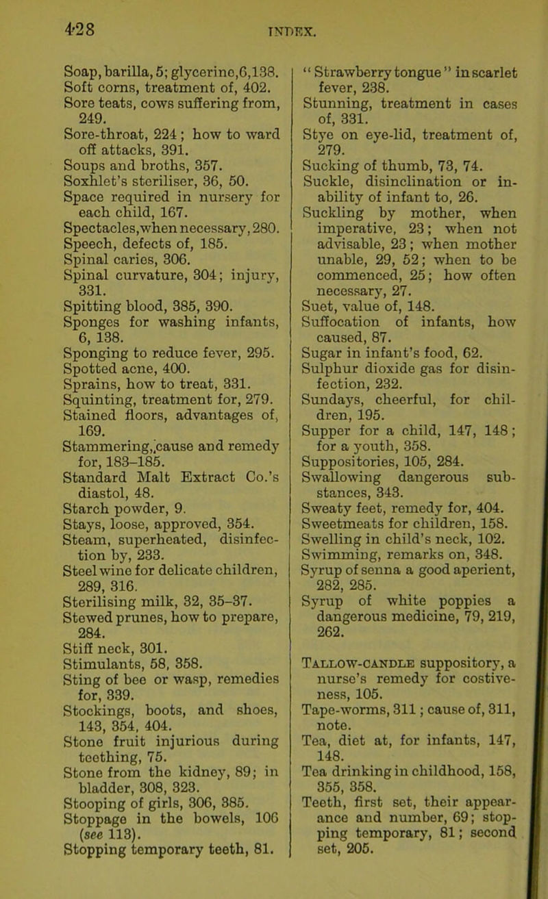 Soap, barilla, 5; glycerine, 6,138. Soft corns, treatment of, 402. Sore teats, cows suffering from, 249. Sore-throat, 224 ; how to ward off attacks, 391. Soups and broths, 357. Soxhlet’s steriliser, 36, 50. Space required in nursery for each child, 167. Spectacles,when necessary, 280. Speech, defects of, 185. Spinal caries, 306. Spinal curvature, 304; injury, 331. Spitting blood, 385, 390. Sponges for washing infants, 6, 138. Sponging to reduce fever, 295. Spotted acne, 400. Sprains, how to treat, 331. Squinting, treatment for, 279. Stained floors, advantages of, 169. Stammering,'cause and remedy for, 183-185. Standard Malt Extract Co.’s diastol, 48. Starch powder, 9. Stays, loose, approved, 354. Steam, superheated, disinfec- tion by, 233. Steel wine for delicate children, 289, 316. Sterilising milk, 32, 35-37. Stewed prunes, how to prepare, 284. Stiff neck, 301. Stimulants, 58, 358. Sting of bee or wasp, remedies for, 339. Stockings, boots, and shoes, 143, 354, 404. Stone fruit injurious during teething, 75. Stone from the kidney, 89; in bladder, 308, 323. Stooping of girls, 306, 385. Stoppage in the bowels, 106 (see 113). Stopping temporary teeth, 81. “ Strawberry tongue” in scarlet fever, 238. Stunning, treatment in cases of, 331. Stye on eye-lid, treatment of, 279. Sucking of thumb, 73, 74. Suckle, disinclination or in- ability of infant to, 26. Suckling by mother, when imperative, 23; when not advisable, 23 ; when mother unable, 29, 52; when to be commenced, 25; how often necessary, 27. Suet, value of, 148. Suffocation of infants, how caused, 87. Sugar in infant’s food, 62. Sulphur dioxide gas for disin- fection, 232. Sundays, cheerful, for chil- dren, 195. Supper for a child, 147, 148; for a youth, 358. Suppositories, 105, 284. Swallowing dangerous sub- stances, 343. Sweaty feet, remedy for, 404. Sweetmeats for children, 158. Swelling in child’s neck, 102. Swimming, remarks on, 348. Syrup of senna a good aperient, 282, 285. Syrup of white poppies a dangerous medicine, 79, 219, 262. Tallow-candle suppository, a nurse’s remedy for costive- ness, 105. Tape-worms, 311; cause of, 311, note. Tea, diet at, for infants, 147, 148. Tea drinking in childhood, 158, 355, 358. Teeth, first set, their appear- ance and number, 69; stop- ping temporary, 81; second set, 205.