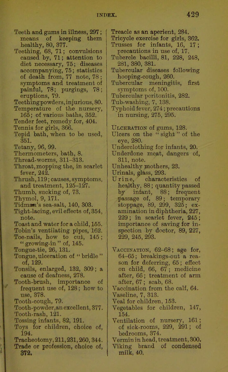 Teeth and gums in illness, 297; means of keeping them healthy, 80, 377. Teething, 68, 71; convulsions caused by, 71; attention to diet necessary, 75; diseases accompanying, 75; statistics of death from, 77 note, 78 ; symptoms and treatment of painful, 78; purgings, 78; eruptions, 79. Teethingpowders, injurious, 80. Temperature of the nursery, 165; of various baths, 352. Tender feet, remedy for, 404. Tennis for girls, 366. Tepid bath, when to be used, 351. Tetany, 96, 99. Thermometers, bath, 8. Thread-worms, 311-313. Throat, mopping the, in scarlet fever, 242. Thrush, 119; causes, symptoms, and treatment, 125-127. Thumb, sucking of, 73. Thymol, 9, 171. Tidman’s sea-salt, 140, 303. Tight-lacing, evil effects of, 354, note. Toast and water for a child, 155. Tobin’s ventilating pipes, 162. Toe-nails, how to cut, 145; “ growing-in ” of, 145. Tongue-tie, 26, 131. Tongue, ulceration of “ bridle ” of, 129. Tonsils, enlarged, 132, 309; a cause of deafness, 278. Tooth-brush, importance of frequent use of, 128; how to use, 378. Tooth-cough, 79. Tooth-powder,an excellent, 377. Tooth-rash, 121. Tossing infants, 82, 191. Toys for children, choice of, 194. Tracheotomy, 211,231,260,344. Trade or profession, choice of, 372. Treacle as an aperient, 284. Tricycle exercise for girls, 362. Trusses for infants, 16, 17; precautions in use of, 17. Tubercle bacilli, 81, 228, 248, 281, 380, 381. Tubercular diseases following hooping-cough, 260. Tubercular meningitis, first symptoms of, 100. Tubercular peritonitis, 282. Tub-washing, 7, 138. Typhoid fever, 274; precautions in nursing, 275, 295. Ulceration of gums, 128. Ulcers on the “ sight ” of the eye, 280. Underclothing for infants, 20. Underdone meat, dangers of, 311, note. Unhealthy mothers, 23. Urinals, glass, 293. Urine, characteristics of healthy, 88; quantity passed by infant, 88; frequent passage of, 89; temporary stoppage, 89, 299, 325; ex- amination in diphtheria, 227, 229; in scarlet fever, 245; importance of saving for in- spection by doctor, 89, 227, 229, 245, 293. Vaccination, 62-68; age for, 64-65; breakings-out a rea- son for deferring, 65; effoct on child, 66, 67 ; medicine after, 66; treatment of arm after, 67 ; scab, 68. Vaccination from the calf, 64. Vaseline, 7, 313. Veal for children, 153. Vegetables for children, 147, 154. Ventilation of nursery, 161; of sick-rooms, 229, 291; of bedrooms, 374. Vormin in head, treatment, 300. Viking brand of condensed milk, 40.
