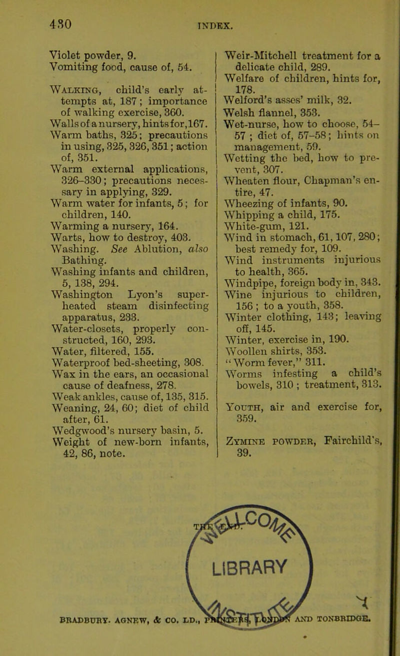 Violet powder, 9. Vomiting food, cause of, 54. Walking, child’s early at- tempts at, 187; importance of walking exercise, 360. Walls of a nursery, hints for, 167. Warm baths, 325; precautions in using, 325,326, 351; action of, 351. Warm external applications, 326-330; precautions neces- sary in applying, 329. Warm water for infants, 5; for children, 140. Warming a nursery, 164. Warts, how to destroy, 403. Washing. See Ablution, also Bathing. Washing infants and children, 5, 138, 294. Washington Lyon’s super- heated steam disinfecting apparatus, 233. Water-closets, properly con- structed, 160, 293. Water, filtered, 155. Waterproof bed-sheeting, 308. Wax in the ears, an occasional cause of deafness, 278. Weak ankles, cause of, 135, 315. Weaning, 24, 60; diet of child after, 61. Wedgwood’s nursery basin, 5. Weight of new-born infants, 42, 86, note. Weir-Mitchell treatment for a delicate child, 289. Welfare of children, hints for, 178. Welford’s asses’ milk, 32. Welsh flannel, 353. Wet-nurse, how to choose, 54- 57 ; diet of, 57-58; hints on management, 59. Wetting the bed, how to pre- vent, 307. Wheaten flour, Chapman’s en- tire, 47. Wheezing of infants, 90. Whipping a child, 175. White-gum, 121. Wind in stomach, 61,107,280; best remedy for, 109. Wind instruments injurious to health, 365. Windpipe, foreign body in, 343. Wine injurious to children, 156 ; to a youth, 358. Winter clothing, 143; leaving ofi, 145. Winter, exercise in, 190. Woollen shirts, 353. “Wormfever,” 311. Worms infesting a child’s bowels, 310 ; treatment, 313. Youth, air and exercise for, 359. Zymine powder, Fairchild’s, 39. BRADBURY. AGNEW, & CO. TONBRIDGE.