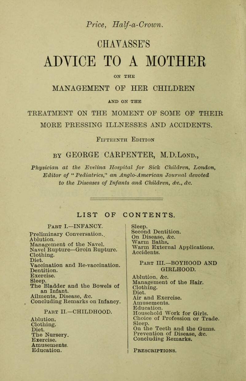 Price, Ha If-a-Grown. CHAYASSE’S ADVICE TO A MOTHER ON THE MANAGEMENT OF HER CHILDREN AND ON THE TREATMENT ON THE MOMENT OF SOME OF THEIR MORE PRESSING ILLNESSES AND ACCIDENTS. Fifteenth Edition by GEORGE CARPENTER, M.D.Lond., Physician at the Evelina Hospital for Sick Children, London, Editor of “ Pediatrics,” an Anglo-American Journal devoted to the Diseases of Infants and Children, Ac., Ac. LIST OF Part I.—INFANCY. Preliminary Conversation., Ablution. Management of the Navel. Navel Rupture—Groin Rupture. Clothing. Diet. Vaccination and Re-vaccination. Dentition. Exercise. Sleep. The Bladder and the Bowels of an Infant. Ailments, Disease, &c. Concluding Remarks on Infancy. Part II.—CHILDHOOD. Ablution. Clothing. Diet. The Nursery. Exercise. Amusements. Education. CONTENTS. | Sleep. Second Dentition. On Disease, &c. Warm Baths. Warm External Applications. Accidents. Part III.—BOYHOOD AND GIRLHOOD. Ablution, &c. Management of the Hair. Clothing. Diet. Air and Exercise. Amusements. Education. Household Work for Girls. Choice of Profession or Trade. Sleep. On the Teeth and the Gums. Prevention of Disease, &c. Concluding Remarks. I Prescriptions.