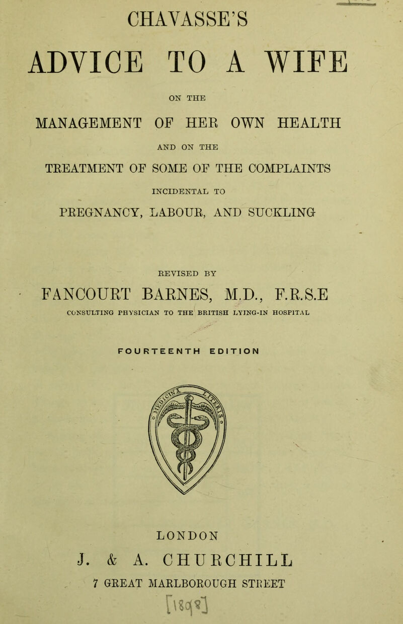 CHAVASSE'S ADVICE TO A WIFE ON THE MANAGEMENT OF HER OWN HEALTH AND ON THE TREATMENT OF SOME OF THE COMPLAINTS INCIDENTAL TO PREGNANCY, LABOUR, AND SUCKLING EEYISED BY FANCOURT BARNES, M.D., F.R.S.E CONSULTING PHYSICIAN TO THE BRITISH LYING-IN HOSPITAL FOURTEENTH EDITION LONDON J. & A. CHURCHILL 7 GREAT MARLBOROUGH STREET