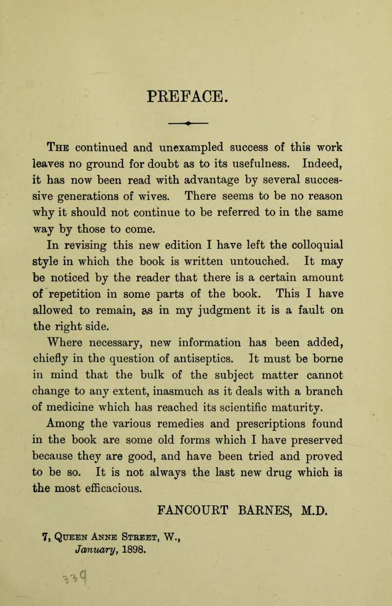 PREFACE. The continued and unexampled success of this work leaves no ground for doubt as to its usefulness. Indeed, it has now been read with advantage by several succes- sive generations of wives. There seems to be no reason why it should not continue to be referred to in the same way by those to come. In revising this new edition I have left the colloquial style in which the book is written untouched. It may be noticed by the reader that there is a certain amount of repetition in some parts of the book. This I have allowed to remain, as in my judgment it is a fault on the right side. Where necessary, new information has been added, chiefly in the question of antiseptics. It must be borne in mind that the bulk of the subject matter cannot change to any extent, inasmuch as it deals with a branch of medicine which has reached its scientific maturity. Among the various remedies and prescriptions found in the book are some old forms which I have preserved because they are good, and have been tried and proved to be so. It is not always the last new drug which is the most efficacious. FANCOURT BAKNES, M.D. 7, Queen Anne Street, W., January, 1898. y*«|