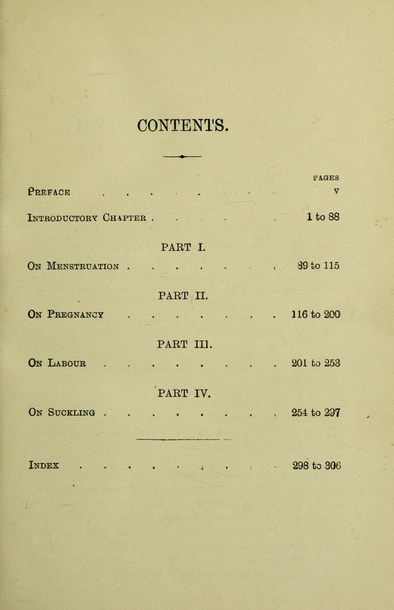 CONTENTS Preface Introductory Chapter . On Menstruation . On Pregnancy On Labour On Suckling . PART I. PART II. PART III. PART IV. Index PAGES v 1 to 88 89 to 115 . 116 to 200 201 fco 253 254 to 237 298 to 306