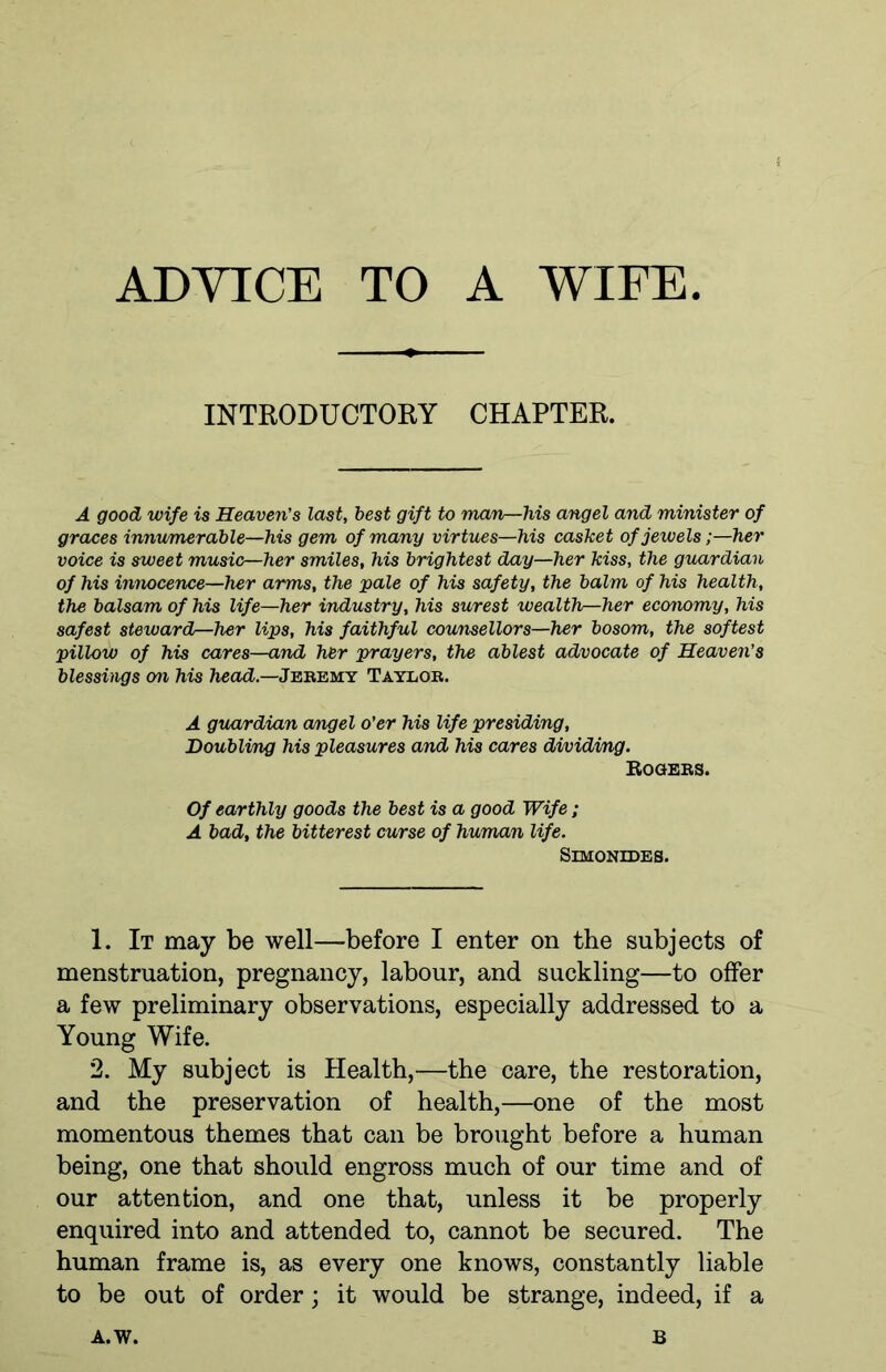ADYICE TO A WIFE INTRODUCTORY CHAPTER. A good wife is Heaven's last, best gift to man—his angel and minister of graces innumerable—his gem of many virtues—his casket of jewels;—her voice is sweet music—her smiles, his brightest day—her kiss, the guardian of his innocence—her arms, the pale of his safety, the balm of his health, the balsam of his life—her industry, his surest wealth—her economy, his safest steward—her lips, his faithful counsellors—her bosom, the softest pillow of his cares—and her prayers, the ablest advocate of Heaven’s blessings on his head.—Jeremy Taylor. A guardian angel o'er his life presiding. Doubling his pleasures and his cares dividing. Rogers. Of earthly goods the best is a good Wife; A bad, the bitterest curse of human life. Simonides. 1. It may be well—before I enter on the subjects of menstruation, pregnancy, labour, and suckling—to offer a few preliminary observations, especially addressed to a Young Wife. 2. My subject is Health,—the care, the restoration, and the preservation of health,—one of the most momentous themes that can be brought before a human being, one that should engross much of our time and of our attention, and one that, unless it be properly enquired into and attended to, cannot be secured. The human frame is, as every one knows, constantly liable to be out of order; it would be strange, indeed, if a A. W. B