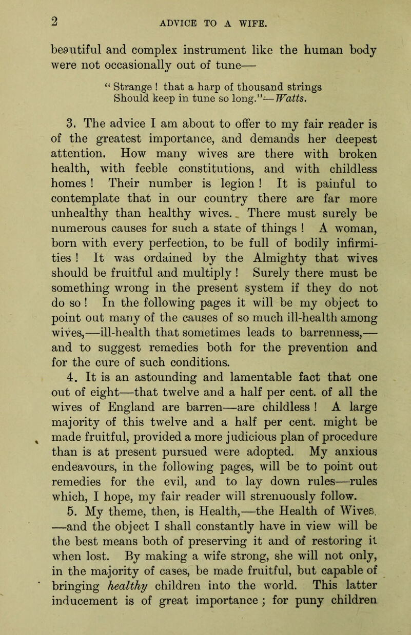 beautiful and complex instrument like the human body were not occasionally out of tune— “ Strange ! that a harp of thousand strings Should keep in tune so Iong”—Watts. 3. The advice I am about to offer to my fair reader is of the greatest importance, and demands her deepest attention. How many wives are there with broken health, with feeble constitutions, and with childless homes ! Their number is legion! It is painful to contemplate that in our country there are far more unhealthy than healthy wives.. There must surely be numerous causes for such a state of things ! A woman, born with every perfection, to be full of bodily infirmi- ties ! It was ordained by the Almighty that wives should be fruitful and multiply ! Surely there must be something wrong in the present system if they do not do so ! In the following pages it will be my object to point out many of the causes of so much ill-health among wives,—ill-health that sometimes leads to barrenness,— and to suggest remedies both for the prevention and for the cure of such conditions. 4. It is an astounding and lamentable fact that one out of eight—that twelve and a half per cent, of all the wives of England are barren—are childless ! A large majority of this twelve and a half per cent, might be made fruitful, provided a more judicious plan of procedure than is at present pursued were adopted. My anxious endeavours, in the following pages, will be to point out remedies for the evil, and to lay down rules—rules which, I hope, my fair reader will strenuously follow. 5. My theme, then, is Health,—the Health of Wives. —and the object I shall constantly have in view will be the best means both of preserving it and of restoring it when lost. By making a wife strong, she will not only, in the majority of cases, be made fruitful, but capable of bringing healthy children into the world. This latter inducement is of great importance ; for puny children