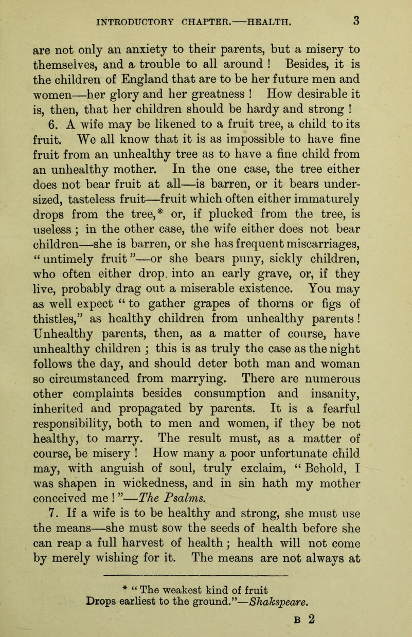 are not only an anxiety to their parents, but a misery to themselves, and a trouble to all around ! Besides, it is the children of England that are to be her future men and women—her glory and her greatness ! How desirable it is, then, that her children should be hardy and strong ! 6. A wife may be likened to a fruit tree, a child to its fruit. We all know that it is as impossible to have fine fruit from an unhealthy tree as to have a fine child from an unhealthy mother. In the one case, the tree either does not bear fruit at all—is barren, or it bears under- sized, tasteless fruit—fruit which often either immaturely drops from the tree,* or, if plucked from the tree, is useless; in the other case, the wife either does not bear children—she is barren, or she has frequent miscarriages, “untimely fruit”—or she bears puny, sickly children, who often either drop, into an early grave, or, if they live, probably drag out a miserable existence. You may as well expect “ to gather grapes of thorns or figs of thistles,” as healthy children from unhealthy parents! Unhealthy parents, then, as a matter of course, have unhealthy children ; this is as truly the case as the night follows the day, and should deter both man and woman so circumstanced from marrying. There are numerous other complaints besides consumption and insanity, inherited and propagated by parents. It is a fearful responsibility, both to men and women, if they be not healthy, to marry. The result must, as a matter of course, be misery ! How many a poor unfortunate child may, with anguish of soul, truly exclaim, “ Behold, I was shapen in wickedness, and in sin hath my mother conceived me ! ”—The Psalms. 7. If a wife is to be healthy and strong, she must use the means—she must sow the seeds of health before she can reap a full harvest of health; health will not come by merely wishing for it. The means are not always at * “ The weakest kind of fruit Drops earliest to the ground.”—Shakspeare. B 2