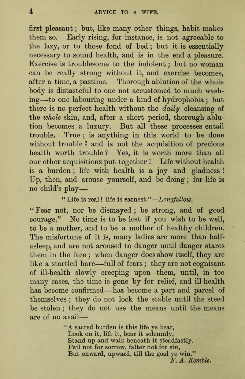 first pleasant; but, like many other things, habit makes them so. Early rising, for instance, is not agreeable to the lazy, or to those fond of bed; but it is essentially necessary to sound health, and is in the end a pleasure. Exercise is troublesome to the indolent; but no woman can be really strong without it, and exercise becomes, after a time, a pastime. Thorough ablution of the whole body is distasteful to one not accustomed to much wash- ing—to one labouring under a kind of hydrophobia; but there is no perfect health without the daily cleansing of the whole skin, and, after a short period, thorough ablu- tion becomes a luxury. But all these processes entail trouble. True ; is anything in this world to be done without trouble 1 and is not the acquisition of precious health worth trouble h Yes, it is worth more than all our other acquisitions put together ! Life without health is a burden; life with health is a joy and gladness ! Up, then, and arouse yourself, and be doing; for life is no child’s play— “ Life is real! life is earnest.”—Longfellow. “Fear not, nor be dismayed; be strong, and of good courage.” No time is to be lost if you wish to be well, to be a mother, and to be a mother of healthy children. The misfortune of it is, many ladies are more than half- asleep, and are not aroused to danger until danger stares them in the face ; when danger does show itself, they are like a startled hare—full of fears; they are not cognisant of ill-health slowly creeping upon them, until, in too many cases, the time is gone by for relief, and ill-health has become confirmed—has become a part and parcel of themselves; they do not lock the stable until the steed be stolen; they do not use the means until the means are of no avail— “A sacred burden is this life ye bear, Look on it, lift it, bear it solemnly, Stand up and walk beneath it steadfastly. Fail not for sorrow, falter not for sin, But onward, upward, till the goal ye win.” F. A. Kemble.