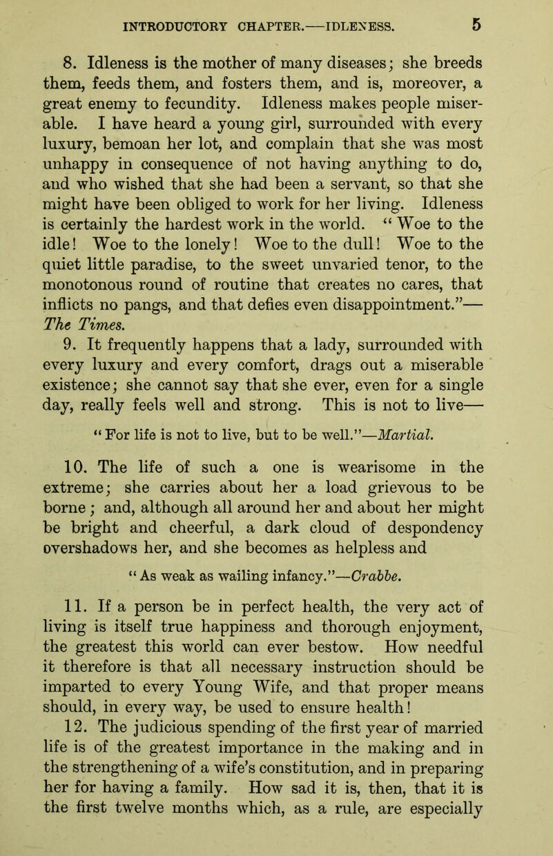 8. Idleness is the mother of many diseases; she breeds them, feeds them, and fosters them, and is, moreover, a great enemy to fecundity. Idleness makes people miser- able. I have heard a young girl, surrounded with every luxury, bemoan her lot, and complain that she was most unhappy in consequence of not having anything to do, and who wished that she had been a servant, so that she might have been obliged to work for her living. Idleness is certainly the hardest work in the world. u Woe to the idle! Woe to the lonely! Woe to the dull! Woe to the quiet little paradise, to the sweet unvaried tenor, to the monotonous round of routine that creates no cares, that inflicts no pangs, and that defies even disappointment.”— The Times. 9. It frequently happens that a lady, surrounded with every luxury and every comfort, drags out a miserable existence; she cannot say that she ever, even for a single day, really feels well and strong. This is not to live— “ For life is not to live, but to be well.”—Martial. 10. The life of such a one is wearisome in the extreme; she carries about her a load grievous to be borne; and, although all around her and about her might be bright and cheerful, a dark cloud of despondency overshadows her, and she becomes as helpless and “ As weak as wailing infancy.”—Crabbe. 11. If a person be in perfect health, the very act of living is itself true happiness and thorough enjoyment, the greatest this world can ever bestow. How needful it therefore is that all necessary instruction should be imparted to every Young Wife, and that proper means should, in every way, be used to ensure health! 12. The judicious spending of the first year of married life is of the greatest importance in the making and in the strengthening of a wife’s constitution, and in preparing her for having a family. How sad it is, then, that it is the first twelve months which, as a rule, are especially