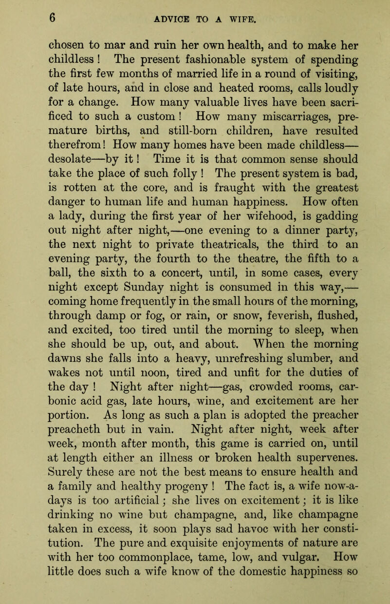 chosen to mar and ruin her own health, and to make her childless ! The present fashionable system of spending the first few months of married life in a round of visiting, of late hours, and in close and heated rooms, calls loudly for a change. How many valuable lives have been sacri- ficed to such a custom ! How many miscarriages, pre- mature births, and still-born children, have resulted therefrom! How many homes have been made childless— desolate—by it! Time it is that common sense should take the place of such folly ! The present system is bad, is rotten at the core, and is fraught with the greatest danger to human life and human happiness. How often a lady, during the first year of her wifehood, is gadding out night after night,—one evening to a dinner party, the next night to private theatricals, the third to an evening party, the fourth to the theatre, the fifth to a ball, the sixth to a concert, until, in some cases, every night except Sunday night is consumed in this way,— coming home frequently in the small hours of the morning, through damp or fog, or rain, or snow, feverish, flushed, and excited, too tired until the morning to sleep, when she should be up, out, and about. When the morning dawns she falls into a heavy, unrefreshing slumber, and wakes not until noon, tired and unfit for the duties of the day ! Night after night—gas, crowded rooms, car- bonic acid gas, late hours, wine, and excitement are her portion. As long as such a plan is adopted the preacher preacheth but in vain. Night after night, week after week, month after month, this game is carried on, until at length either an illness or broken health supervenes. Surely these are not the best means to ensure health and a family and healthy progeny ! The fact is, a wife nowa- days is too artificial; she lives on excitement; it is like drinking no wine but champagne, and, like champagne taken in excess, it soon plays sad havoc with her consti- tution. The pure and exquisite enjoyments of nature are with her too commonplace, tame, low, and vulgar. How little does such a wife know of the domestic happiness so