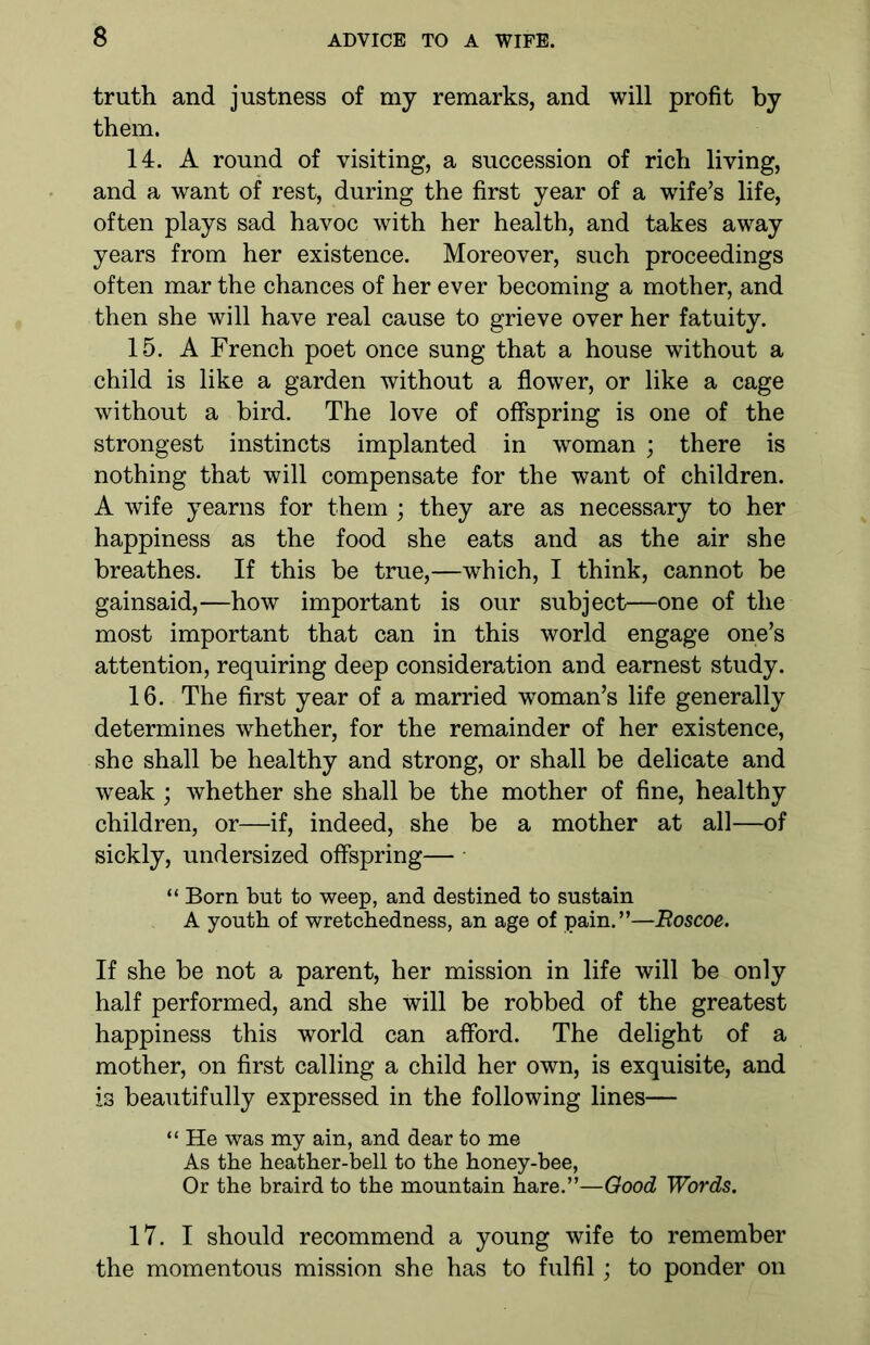 truth and justness of my remarks, and will profit by them. 14. A round of visiting, a succession of rich living, and a want of rest, during the first year of a wife’s life, often plays sad havoc with her health, and takes away years from her existence. Moreover, such proceedings often mar the chances of her ever becoming a mother, and then she will have real cause to grieve over her fatuity. 15. A French poet once sung that a house without a child is like a garden without a flower, or like a cage without a bird. The love of offspring is one of the strongest instincts implanted in woman ; there is nothing that will compensate for the want of children. A wife yearns for them ; they are as necessary to her happiness as the food she eats and as the air she breathes. If this be true,—which, I think, cannot be gainsaid,—how important is our subject—one of the most important that can in this world engage one’s attention, requiring deep consideration and earnest study. 16. The first year of a married woman’s life generally determines whether, for the remainder of her existence, she shall be healthy and strong, or shall be delicate and weak ; whether she shall be the mother of fine, healthy children, or—if, indeed, she be a mother at all—of sickly, undersized offspring— “ Born but to weep, and destined to sustain A youth of wretchedness, an age of pain.”—Roscoe. If she be not a parent, her mission in life will be only half performed, and she will be robbed of the greatest happiness this world can afford. The delight of a mother, on first calling a child her own, is exquisite, and is beautifully expressed in the following lines— “ He was my ain, and dear to me As the heather-bell to the honey-bee, Or the braird to the mountain hare.”—Good Words. 17. I should recommend a young wife to remember the momentous mission she has to fulfil; to ponder on