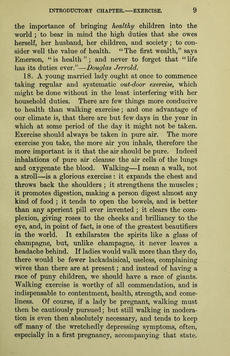 the importance of bringing healthy children into the world ; to bear in mind the high duties that she owes herself, her husband, her children, and society; to con- sider well the value of health. “The first wealth,” says Emerson, “ is health ”; and never to forget that “ life has its duties ever.”—Douglas Jerrold. 18. A young married lady ought at once to commence taking regular and systematic out-door exercise, which might be done without in the least interfering with her household duties. There are few things more conducive to health than walking exercise; and one advantage of our climate is, that there are but few days in the year in which at some period of the day it might not be taken. Exercise should always be taken in pure air. The more exercise you take, the more air you inhale, therefore the more important is it that the air should be pure. Indeed inhalations of pure air cleanse the air cells of the lungs and oxygenate the blood. Walking—I mean a walk, not a stroll—is a glorious exercise: it expands the chest and throws back the shoulders ; it strengthens the muscles; it promotes digestion, making a person digest almost any kind of food ; it tends to open the bowels, and is better than any aperient pill ever invented ; it clears the com- plexion, giving roses to the cheeks and brilliancy to the eye, and, in point of fact, is one of the greatest beautifiers in the world. It exhilarates the spirits like a glass of champagne, but, unlike champagne, it never leaves a headache behind. If ladies would walk more than they do, there would be fewer lackadaisical, useless, complaining wives than there are at present; and instead of having a race of puny children, we should have a race of giants. Walking exercise is worthy of all commendation, and is indispensable to contentment, health, strength, and come- liness. Of course, if a lady be pregnant, walking must then be cautiously pursued; but still walking in modera- tion is even then absolutely necessary, and tends to keep off many of the wretchedly depressing symptoms, often, especially in a first pregnancy, accompanying that state.