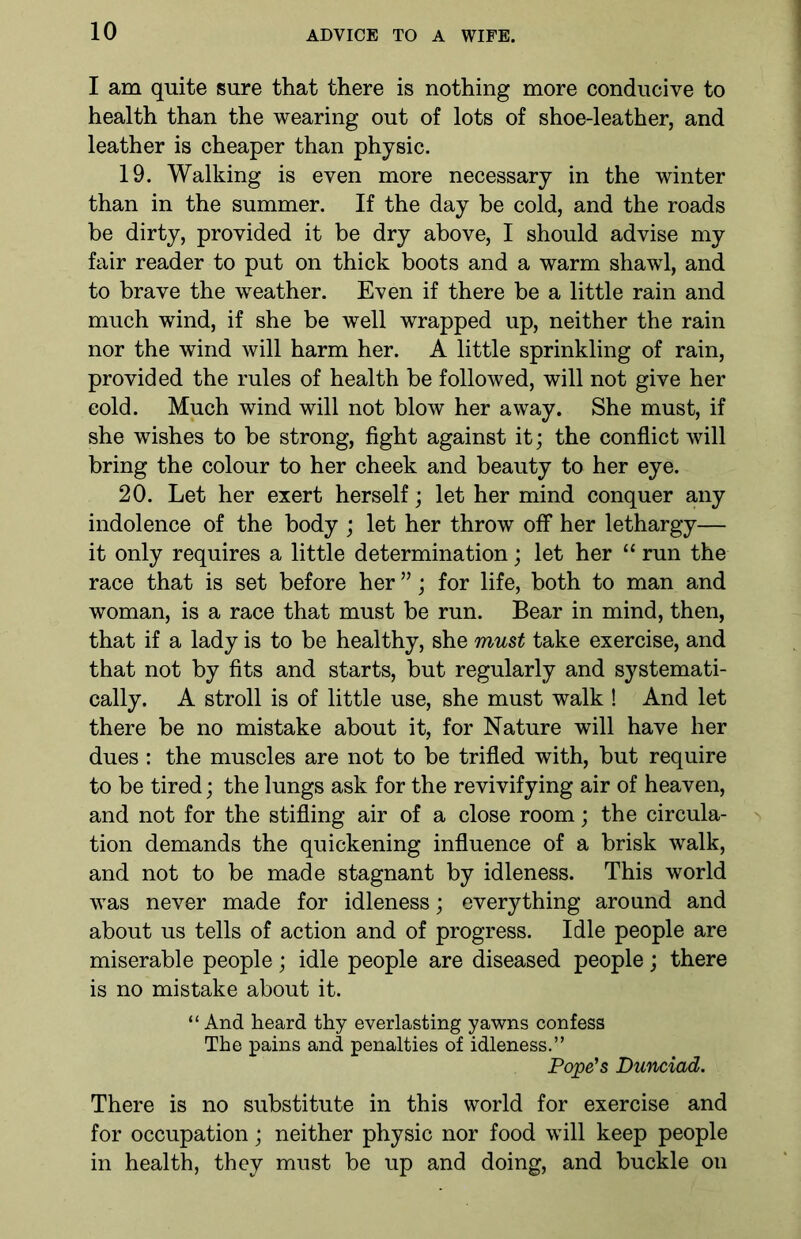 I am quite sure that there is nothing more conducive to health than the wearing out of lots of shoe-leather, and leather is cheaper than physic. 19. Walking is even more necessary in the winter than in the summer. If the day be cold, and the roads be dirty, provided it be dry above, I should advise my fair reader to put on thick boots and a warm shawl, and to brave the weather. Even if there be a little rain and much wind, if she be well wrapped up, neither the rain nor the wind will harm her. A little sprinkling of rain, provided the rules of health be followed, will not give her cold. Much wind will not blow her away. She must, if she wishes to be strong, fight against it; the conflict will bring the colour to her cheek and beauty to her eye. 20. Let her exert herself; let her mind conquer any indolence of the body ; let her throw off her lethargy— it only requires a little determination; let her “ run the race that is set before her ”; for life, both to man and woman, is a race that must be run. Bear in mind, then, that if a lady is to be healthy, she must take exercise, and that not by fits and starts, but regularly and systemati- cally. A stroll is of little use, she must walk ! And let there be no mistake about it, for Nature will have her dues : the muscles are not to be trifled with, but require to be tired; the lungs ask for the revivifying air of heaven, and not for the stifling air of a close room; the circula- tion demands the quickening influence of a brisk walk, and not to be made stagnant by idleness. This world was never made for idleness; everything around and about us tells of action and of progress. Idle people are miserable people; idle people are diseased people; there is no mistake about it. “ And heard thy everlasting yawns confess The pains and penalties of idleness.” Pope's Dunciad. There is no substitute in this world for exercise and for occupation; neither physic nor food wTill keep people in health, they must be up and doing, and buckle on
