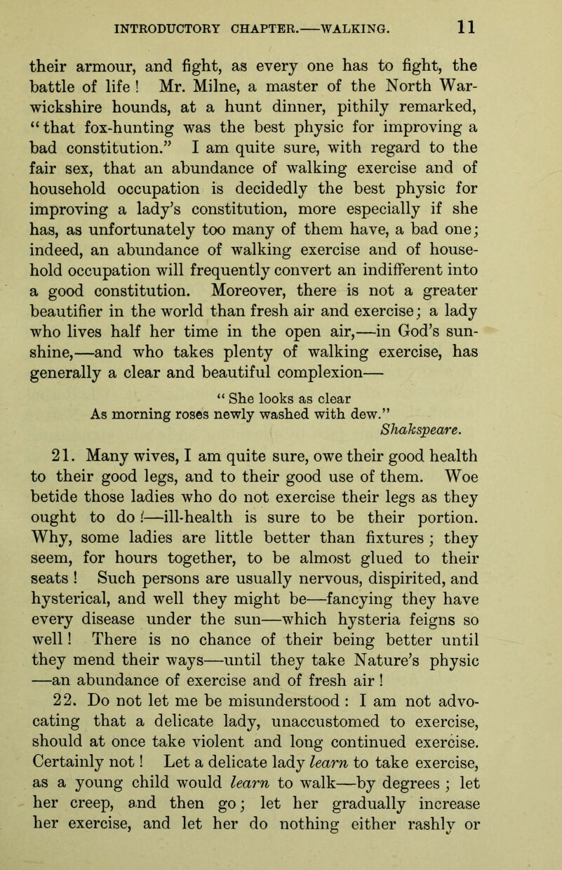 their armour, and fight, as every one has to fight, the battle of life ! Mr. Milne, a master of the North War- wickshire hounds, at a hunt dinner, pithily remarked, “ that fox-hunting was the best physic for improving a had constitution.” I am quite sure, with regard to the fair sex, that an abundance of walking exercise and of household occupation is decidedly the best physic for improving a lady’s constitution, more especially if she has, as unfortunately too many of them have, a bad one; indeed, an abundance of walking exercise and of house- hold occupation will frequently convert an indifferent into a good constitution. Moreover, there is not a greater beautifier in the world than fresh air and exercise; a lady who lives half her time in the open air,—in God’s sun- shine,—and who takes plenty of walking exercise, has generally a clear and beautiful complexion— “ She looks as clear As morning roses newly washed with dew.” Shakspeare. 21. Many wives, I am quite sure, owe their good health to their good legs, and to their good use of them. Woe betide those ladies who do not exercise their legs as they ought to do !—ill-health is sure to be their portion. Why, some ladies are little better than fixtures ; they seem, for hours together, to be almost glued to their seats ! Such persons are usually nervous, dispirited, and hysterical, and well they might be—fancying they have every disease under the sun—which hysteria feigns so well! There is no chance of their being better until they mend their ways—until they take Nature’s physic —an abundance of exercise and of fresh air! 22. Do not let me be misunderstood : I am not advo- cating that a delicate lady, unaccustomed to exercise, should at once take violent and long continued exercise. Certainly not! Let a delicate lady learn to take exercise, as a young child would learn to walk—by degrees ; let her creep, and then go; let her gradually increase her exercise, and let her do nothing either rashly or