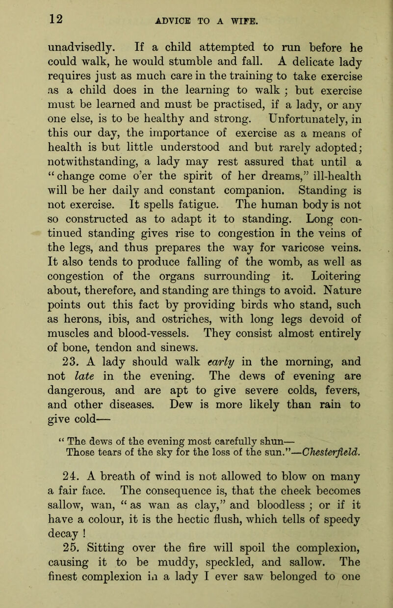 unadvisedly. If a child attempted to run before he could walk, he would stumble and fall. A delicate lady requires just as much care in the training to take exercise as a child does in the learning to walk ; but exercise must be learned and must be practised, if a lady, or any one else, is to be healthy and strong. Unfortunately, in this our day, the importance of exercise as a means of health is but little understood and but rarely adopted; notwithstanding, a lady may rest assured that until a “ change come o’er the spirit of her dreams,” ill-health will be her daily and constant companion. Standing is not exercise. It spells fatigue. The human body is not so constructed as to adapt it to standing. Long con- tinued standing gives rise to congestion in the veins of the legs, and thus prepares the way for varicose veins. It also tends to produce falling of the womb, as well as congestion of the organs surrounding it. Loitering about, therefore, and standing are things to avoid. Nature points out this fact by providing birds who stand, such as herons, ibis, and ostriches, with long legs devoid of muscles and blood-vessels. They consist almost entirely of bone, tendon and sinews. 23. A lady should walk early in the morning, and not late in the evening. The dews of evening are dangerous, and are apt to give severe colds, fevers, and other diseases. Dew is more likely than rain to give cold— “ The dews of the evening most carefully shun— Those tears of the sky for the loss of the sun.”—Chesterfield. 24. A breath of wind is not allowed to blow on many a fair face. The consequence is, that the cheek becomes sallow, wan, “ as wan as clay,” and bloodless ; or if it have a colour, it is the hectic flush, which tells of speedy decay ! 25. Sitting over the fire will spoil the complexion, causing it to be muddy, speckled, and sallow. The finest complexion in a lady I ever saw belonged to one
