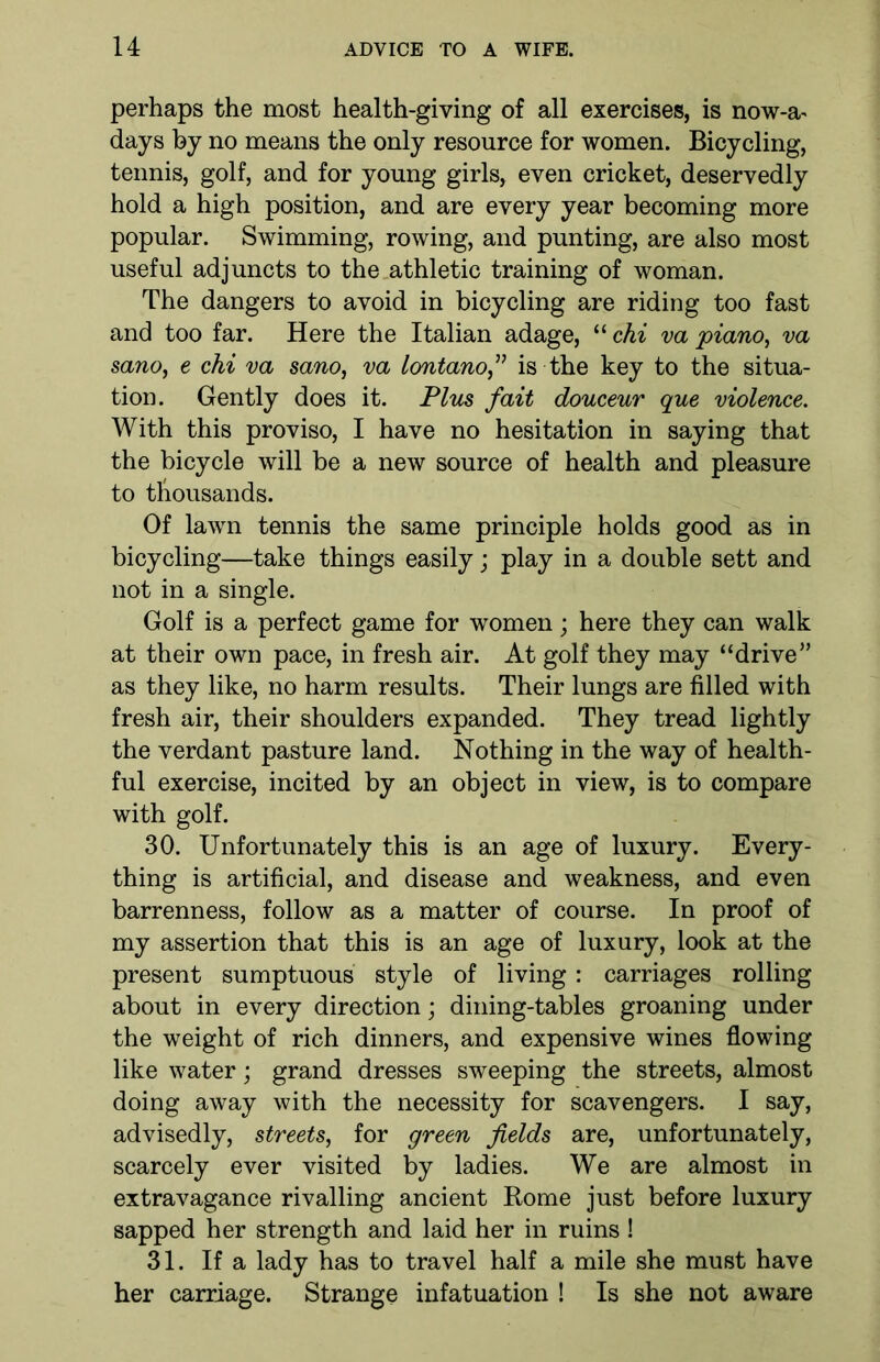 perhaps the most health-giving of all exercises, is now-a^ days by no means the only resource for women. Bicycling, tennis, golf, and for young girls, even cricket, deservedly hold a high position, and are every year becoming more popular. Swimming, rowing, and punting, are also most useful adjuncts to the athletic training of woman. The dangers to avoid in bicycling are riding too fast and too far. Here the Italian adage, “ chi va piano, va sano, e chi va sano, va lontanof is the key to the situa- tion. Gently does it. Plus fait douceur que violence. With this proviso, I have no hesitation in saying that the bicycle will be a new source of health and pleasure to thousands. Of lawn tennis the same principle holds good as in bicycling—take things easily; play in a double sett and not in a single. Golf is a perfect game for women; here they can walk at their own pace, in fresh air. At golf they may “drive” as they like, no harm results. Their lungs are filled with fresh air, their shoulders expanded. They tread lightly the verdant pasture land. Nothing in the way of health- ful exercise, incited by an object in view, is to compare with golf. 30. Unfortunately this is an age of luxury. Every- thing is artificial, and disease and weakness, and even barrenness, follow as a matter of course. In proof of my assertion that this is an age of luxury, look at the present sumptuous style of living : carriages rolling about in every direction; dining-tables groaning under the weight of rich dinners, and expensive wines flowing like water; grand dresses sweeping the streets, almost doing away with the necessity for scavengers. I say, advisedly, streets, for green fields are, unfortunately, scarcely ever visited by ladies. We are almost in extravagance rivalling ancient Rome just before luxury sapped her strength and laid her in ruins ! 31. If a lady has to travel half a mile she must have her carriage. Strange infatuation ! Is she not aware