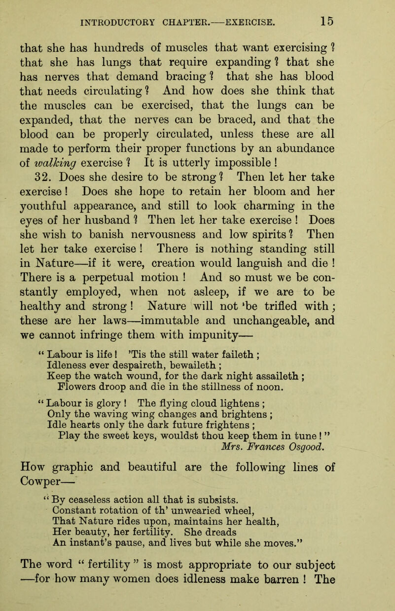 that she has hundreds of muscles that want exercising ? that she has lungs that require expanding ? that she has nerves that demand bracing ? that she has blood that needs circulating ? And how does she think that the muscles can be exercised, that the lungs can be expanded, that the nerves can be braced, and that the blood can be properly circulated, unless these are all made to perform their proper functions by an abundance of ivalking exercise ? It is utterly impossible ! 32. Does she desire to be strong? Then let her take exercise! Does she hope to retain her bloom and her youthful appearance, and still to look charming in the eyes of her husband ? Then let her take exercise ! Does she wish to banish nervousness and low spirits ? Then let her take exercise ! There is nothing standing still in Nature—if it were, creation would languish and die ! There is a perpetual motion ! And so must we be con- stantly employed, when not asleep, if we are to be healthy and strong ! Nature will not ‘be trifled with; these are her laws—immutable and unchangeable, and we cannot infringe them with impunity— “ Labour is life! ’Tis the still water faileth ; Idleness ever despaireth, bewaileth ; Keep the watch wound, for the dark night assaileth ; Flowers droop and die in the stillness of noon. “ Labour is glory ! The flying cloud lightens ; Only the waving wing changes and brightens ; Idle hearts only the dark future frightens ; Play the sweet keys, wouldst thou keep them in tune! ” Mrs. Frances Osgood. How graphic and beautiful are the following lines of Cowper— “ By ceaseless action all that is subsists. Constant rotation of th’ unwearied wheel, That Nature rides upon, maintains her health, Her beauty, her fertility. She dreads An instant’s pause, and lives but while she moves.” The word “ fertility ” is most appropriate to our subject ■—for how many women does idleness make barren ! The