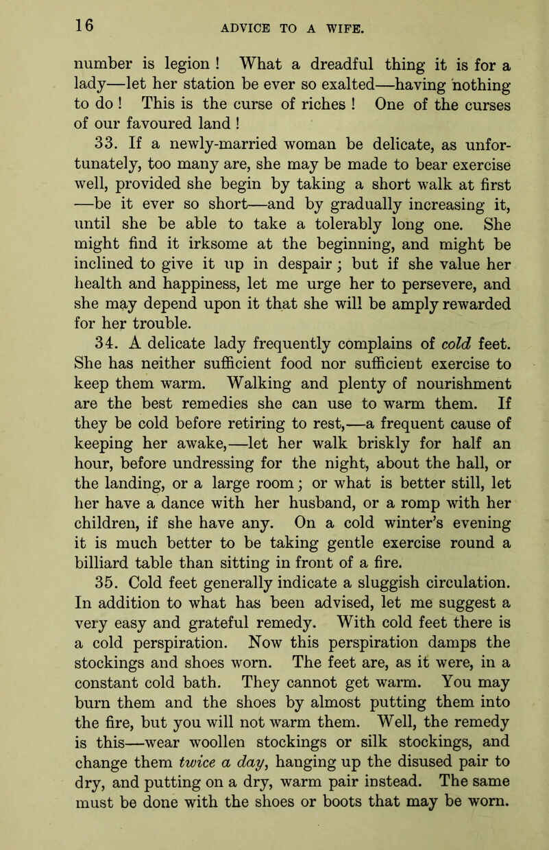 number is legion ! What a dreadful thing it is for a lady—let her station be ever so exalted—having nothing to do ! This is the curse of riches ! One of the curses of our favoured land ! 33. If a newly-married woman be delicate, as unfor- tunately, too many are, she may be made to bear exercise well, provided she begin by taking a short walk at first —be it ever so short—and by gradually increasing it, until she be able to take a tolerably long one. She might find it irksome at the beginning, and might be inclined to give it up in despair; but if she value her health and happiness, let me urge her to persevere, and she may depend upon it that she will be amply rewarded for her trouble. 34. A delicate lady frequently complains of cold feet. She has neither sufficient food nor sufficient exercise to keep them warm. Walking and plenty of nourishment are the best remedies she can use to warm them. If they be cold before retiring to rest,—a frequent cause of keeping her awake,—let her walk briskly for half an hour, before undressing for the night, about the hall, or the landing, or a large room; or what is better still, let her have a dance with her husband, or a romp with her children, if she have any. On a cold winter’s evening it is much better to be taking gentle exercise round a billiard table than sitting in front of a fire. 35. Cold feet generally indicate a sluggish circulation. In addition to what has been advised, let me suggest a very easy and grateful remedy. With cold feet there is a cold perspiration. Now this perspiration damps the stockings and shoes worn. The feet are, as it were, in a constant cold bath. They cannot get warm. You may burn them and the shoes by almost putting them into the fire, but you will not warm them. Well, the remedy is this—wear woollen stockings or silk stockings, and change them twice a day, hanging up the disused pair to dry, and putting on a dry, warm pair instead. The same must be done with the shoes or boots that may be worn.