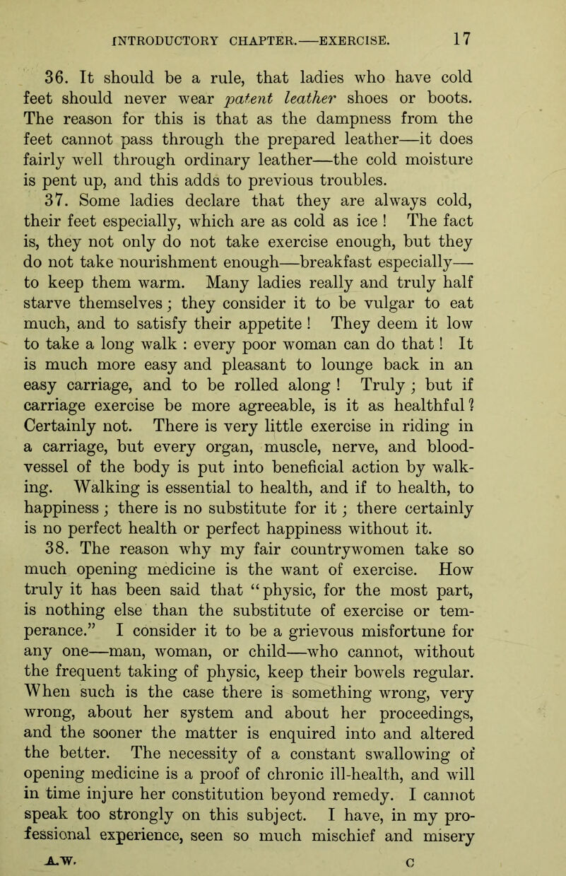 36. It should be a rule, that ladies who have cold feet should never wear patent leather shoes or boots. The reason for this is that as the dampness from the feet cannot pass through the prepared leather—it does fairly well through ordinary leather—the cold moisture is pent up, and this adds to previous troubles. 37. Some ladies declare that they are always cold, their feet especially, which are as cold as ice ! The fact is, they not only do not take exercise enough, but they do not take nourishment enough—breakfast especially— to keep them warm. Many ladies really and truly half starve themselves; they consider it to be vulgar to eat much, and to satisfy their appetite ! They deem it low to take a long walk : every poor woman can do that! It is much more easy and pleasant to lounge back in an easy carriage, and to be rolled along ! Truly; but if carriage exercise be more agreeable, is it as healthful1? Certainly not. There is very little exercise in riding in a carriage, but every organ, muscle, nerve, and blood- vessel of the body is put into beneficial action by walk- ing. Walking is essential to health, and if to health, to happiness; there is no substitute for it; there certainly is no perfect health or perfect happiness without it. 38. The reason why my fair countrywomen take so much opening medicine is the want of exercise. How truly it has been said that “physic, for the most part, is nothing else than the substitute of exercise or tem- perance.” I consider it to be a grievous misfortune for any one—man, woman, or child—who cannot, without the frequent taking of physic, keep their bowels regular. When such is the case there is something wrong, very wrong, about her system and about her proceedings, and the sooner the matter is enquired into and altered the better. The necessity of a constant swallowing of opening medicine is a proof of chronic ill-health, and will in time injure her constitution beyond remedy. I cannot speak too strongly on this subject. I have, in my pro- fessional experience, seen so much mischief and misery A.W. c
